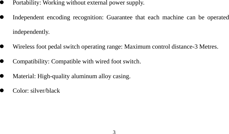  z Portability: Working without external power supply. z Independent encoding recognition: Guarantee that each machine can be operated independently. z Wireless foot pedal switch operating range: Maximum control distance-3 Metres. z Compatibility: Compatible with wired foot switch. z Material: High-quality aluminum alloy casing. z Color: silver/black  3