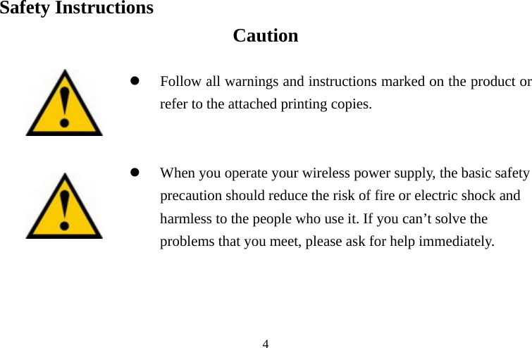 Safety Instructions   Caution refer to the attached printing copies.  When you operate your wireless power supply, the basic safety risk of fire or electric shock and o use it. If you can’t solve the problems that you meet, please ask for help immediately.     z Follow all warnings and instructions marked on the product or   zprecaution should reduce the harmless to the people wh 4