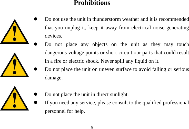 Prohibitions  z Do not use the u rstorm weather and it is recommended that you unplug it, keep it aw from electrical noise generating deviz unit as they may touch    dangerous voltage points or short-circuit our parts that could result in a fire or electric shock. Never spill any liquid on it. z dam z z need any service, please consult to the qualified professional personnel for help. nit in thundeay ces. Do not place any objects on the Do not place the unit on uneven surface to avoid falling or serious age. Do not place the unit in direct sunlight. If you   5