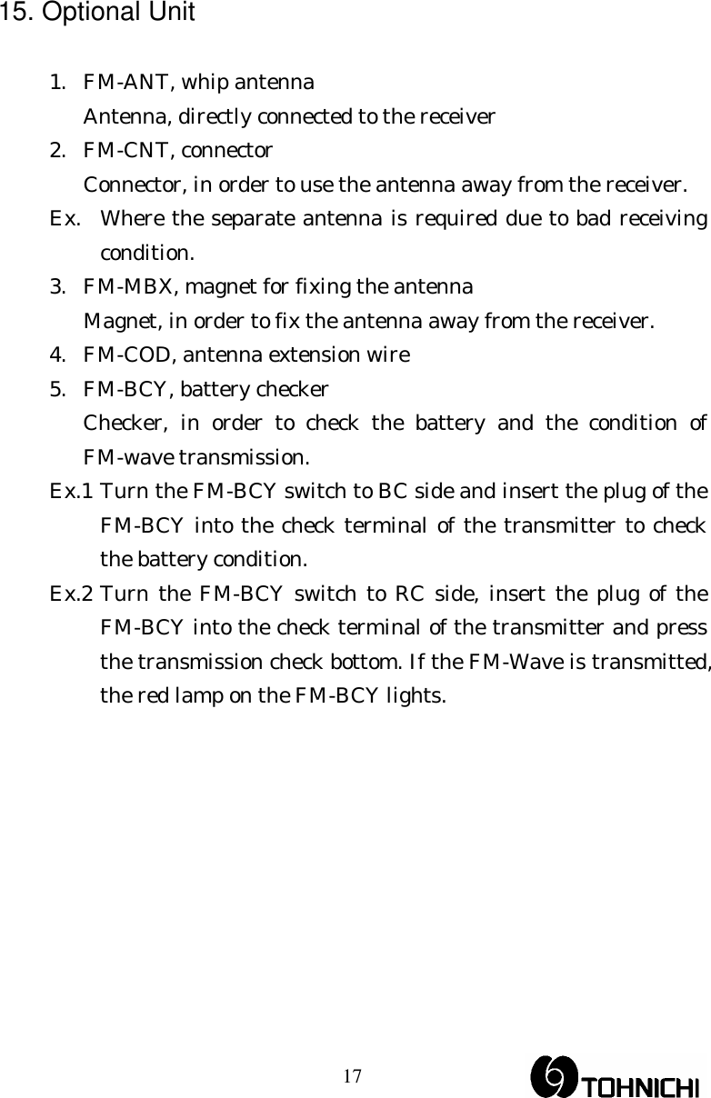  17 15. Optional Unit  1.  FM-ANT, whip antenna   Antenna, directly connected to the receiver 2. FM-CNT, connector   Connector, in order to use the antenna away from the receiver. Ex.  Where the separate antenna is required due to bad receiving condition. 3.  FM-MBX, magnet for fixing the antenna   Magnet, in order to fix the antenna away from the receiver. 4.  FM-COD, antenna extension wire 5.  FM-BCY, battery checker   Checker, in order to check the battery and the condition of FM-wave transmission. Ex.1 Turn the FM-BCY switch to BC side and insert the plug of the FM-BCY into the check terminal of the transmitter to check the battery condition. Ex.2 Turn the FM-BCY switch to RC side, insert the plug of the FM-BCY into the check terminal of the transmitter and press the transmission check bottom. If the FM-Wave is transmitted, the red lamp on the FM-BCY lights.     