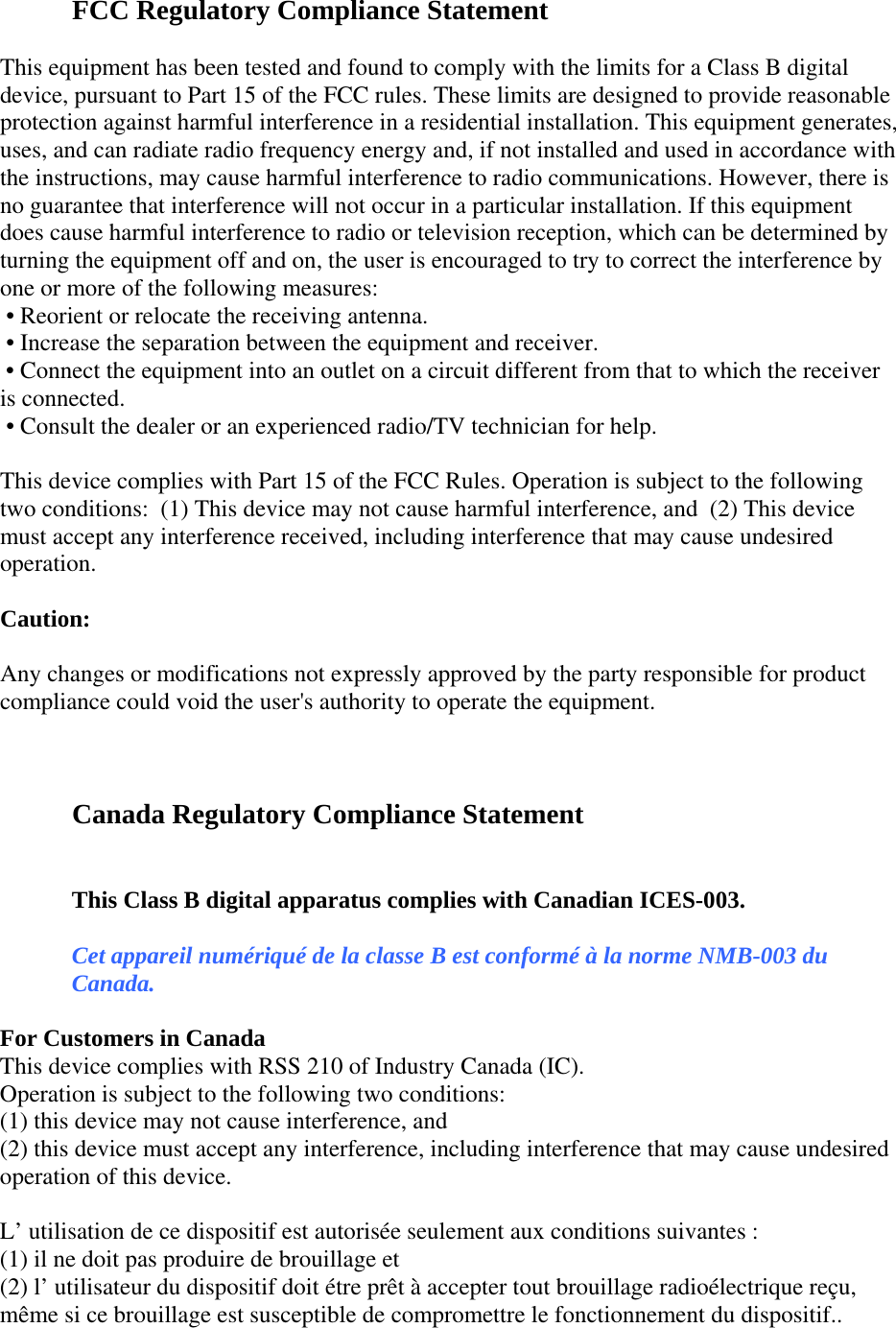  FCC Regulatory Compliance Statement  This equipment has been tested and found to comply with the limits for a Class B digital device, pursuant to Part 15 of the FCC rules. These limits are designed to provide reasonable protection against harmful interference in a residential installation. This equipment generates, uses, and can radiate radio frequency energy and, if not installed and used in accordance with the instructions, may cause harmful interference to radio communications. However, there is no guarantee that interference will not occur in a particular installation. If this equipment does cause harmful interference to radio or television reception, which can be determined by turning the equipment off and on, the user is encouraged to try to correct the interference by one or more of the following measures:  • Reorient or relocate the receiving antenna.  • Increase the separation between the equipment and receiver.  • Connect the equipment into an outlet on a circuit different from that to which the receiver is connected.  • Consult the dealer or an experienced radio/TV technician for help.    This device complies with Part 15 of the FCC Rules. Operation is subject to the following two conditions:  (1) This device may not cause harmful interference, and  (2) This device must accept any interference received, including interference that may cause undesired operation.    Caution:   Any changes or modifications not expressly approved by the party responsible for product compliance could void the user&apos;s authority to operate the equipment.    Canada Regulatory Compliance Statement  This Class B digital apparatus complies with Canadian ICES-003. Cet appareil numériqué de la classe B est conformé à la norme NMB-003 du Canada. For Customers in Canada This device complies with RSS 210 of Industry Canada (IC). Operation is subject to the following two conditions:  (1) this device may not cause interference, and (2) this device must accept any interference, including interference that may cause undesired operation of this device.  L’ utilisation de ce dispositif est autorisée seulement aux conditions suivantes : (1) il ne doit pas produire de brouillage et  (2) l’ utilisateur du dispositif doit étre prêt à accepter tout brouillage radioélectrique reçu, même si ce brouillage est susceptible de compromettre le fonctionnement du dispositif.. 