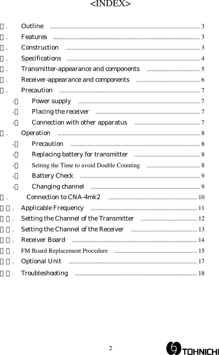  2&lt;INDEX&gt;  １. Outline ................................................................................................ 3 ２. Features .............................................................................................. 3 ３. Construction ...................................................................................... 3 ４. Specifications ..................................................................................... 4 ５.  Transmitter-appearance and components .................................. 5 ６.  Receiver-appearance and components ......................................... 6 ７. Precaution .......................................................................................... 7 -１ Power supply .............................................................................. 7 -２  Placing the receiver ................................................................... 7 -３  Connection with other apparatus .......................................... 7 ８. Operation ........................................................................................... 8 -１ Precaution ................................................................................... 8 -２  Replacing battery for transmitter .......................................... 8 -３ Setting the Time to avoid Double Counting .................................. 8 -４ Battery Check ............................................................................. 9 -５ Changing channel ...................................................................... 9 ９.  Connection to CNA-4mk2 ......................................................... 10 １０. Applicable Frequency .................................................................... 11 １１.  Setting the Channel of the Transmitter .................................... 12 １２.  Setting the Channel of the Receiver .......................................... 13 １３. Receiver Board ................................................................................ 14 １４. FM Board Replacement Procedure ..................................................... 15 １５. Optional Unit .................................................................................. 17 １６. Troubleshooting .............................................................................. 18  