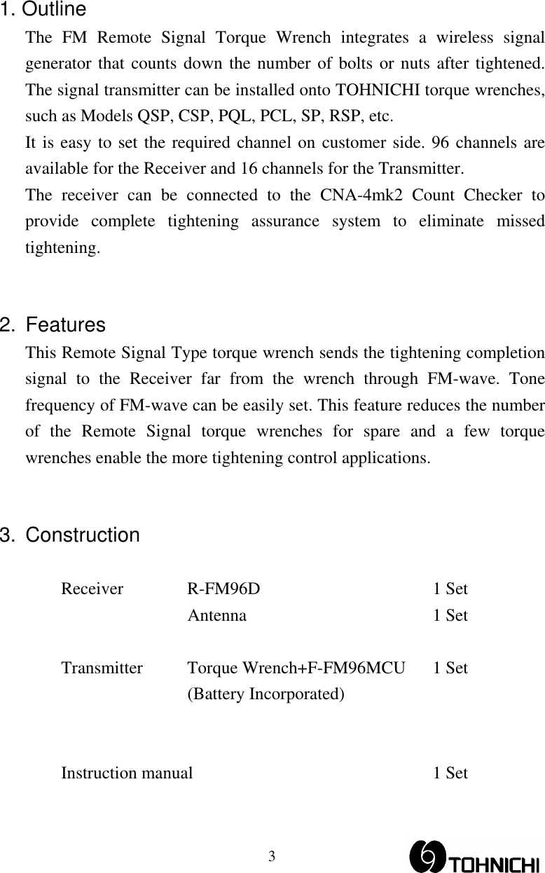  31. Outline The FM Remote Signal Torque Wrench integrates a wireless signal generator that counts down the number of bolts or nuts after tightened.  The signal transmitter can be installed onto TOHNICHI torque wrenches, such as Models QSP, CSP, PQL, PCL, SP, RSP, etc. It is easy to set the required channel on customer side. 96 channels are available for the Receiver and 16 channels for the Transmitter. The receiver can be connected to the CNA-4mk2 Count Checker to provide complete tightening assurance system to eliminate missed tightening.   2. Features This Remote Signal Type torque wrench sends the tightening completion signal to the Receiver far from the wrench through FM-wave. Tone frequency of FM-wave can be easily set. This feature reduces the number of the Remote Signal torque wrenches for spare and a few torque wrenches enable the more tightening control applications.   3. Construction  Receiver R-FM96D  1 Set  Antenna  1 Set   Transmitter  Torque Wrench+F-FM96MCU  1 Set  (Battery Incorporated)    Instruction manual  1 Set 