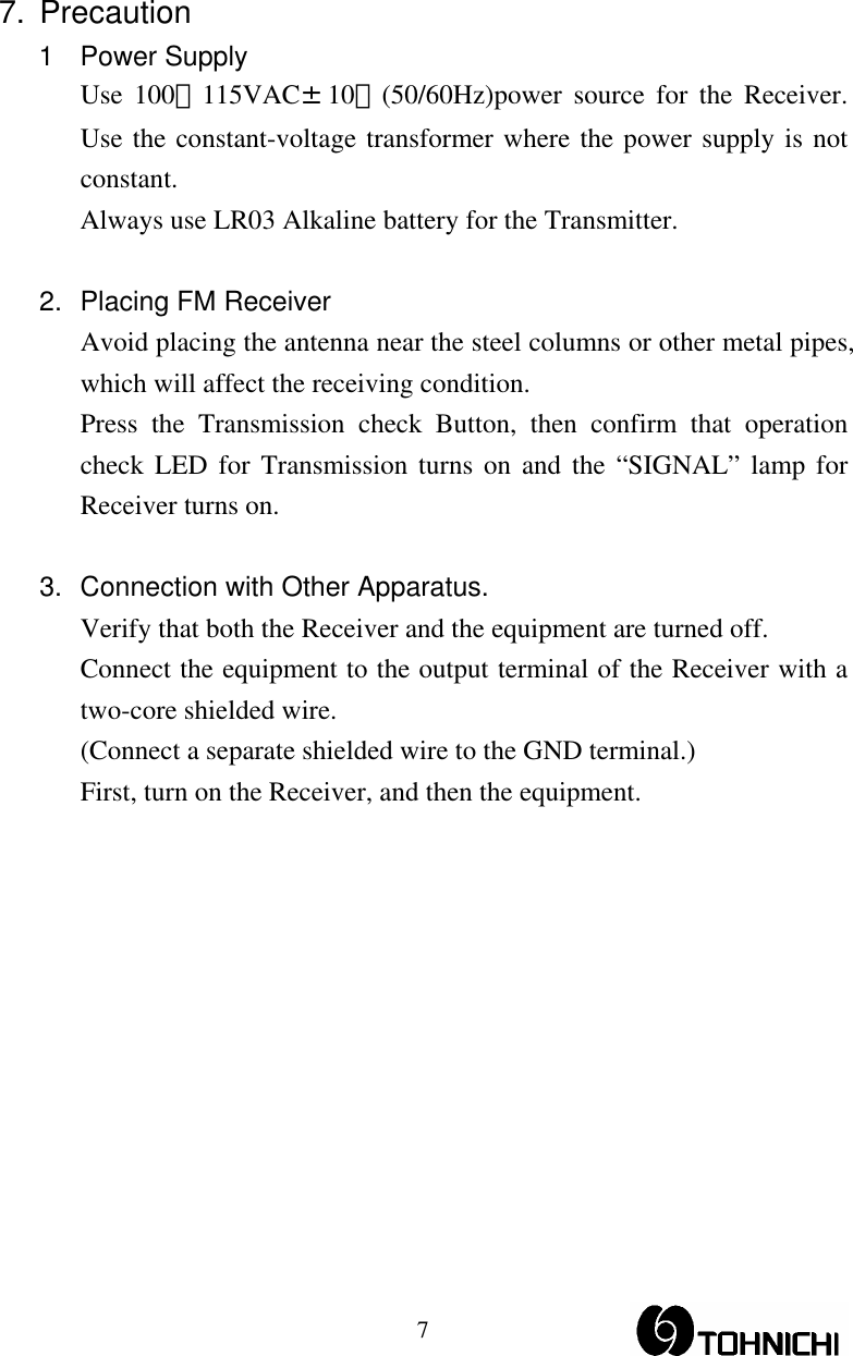  77. Precaution 1 Power Supply Use 100∼115VAC±10％(50/60Hz)power source for the Receiver. Use the constant-voltage transformer where the power supply is not constant. Always use LR03 Alkaline battery for the Transmitter.  2.  Placing FM Receiver Avoid placing the antenna near the steel columns or other metal pipes, which will affect the receiving condition. Press the Transmission check Button, then confirm that operation check LED for Transmission turns on and the “SIGNAL” lamp for Receiver turns on.  3.  Connection with Other Apparatus. Verify that both the Receiver and the equipment are turned off. Connect the equipment to the output terminal of the Receiver with a two-core shielded wire.   (Connect a separate shielded wire to the GND terminal.) First, turn on the Receiver, and then the equipment. 