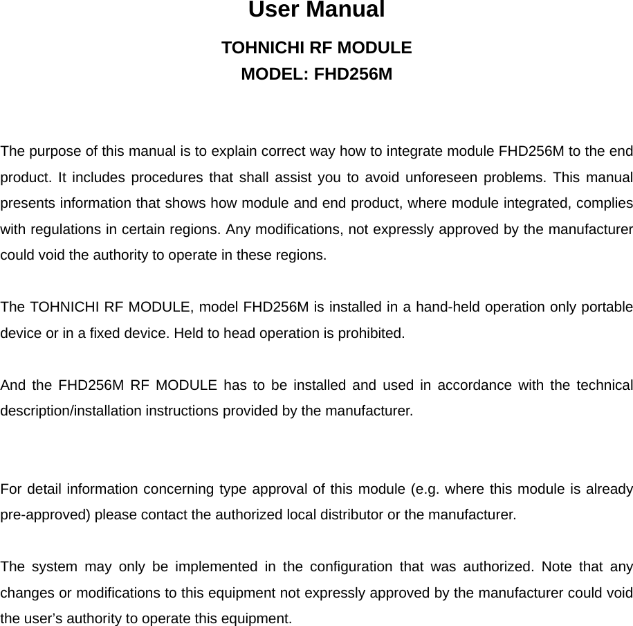 User Manual TOHNICHI RF MODULE MODEL: FHD256M   The purpose of this manual is to explain correct way how to integrate module FHD256M to the end product. It includes procedures that shall assist you to avoid unforeseen problems. This manual presents information that shows how module and end product, where module integrated, complies with regulations in certain regions. Any modifications, not expressly approved by the manufacturer could void the authority to operate in these regions.  The TOHNICHI RF MODULE, model FHD256M is installed in a hand-held operation only portable device or in a fixed device. Held to head operation is prohibited.    And the FHD256M RF MODULE has to be installed and used in accordance with the technical description/installation instructions provided by the manufacturer.       For detail information concerning type approval of this module (e.g. where this module is already pre-approved) please contact the authorized local distributor or the manufacturer.  The system may only be implemented in the configuration that was authorized. Note that any changes or modifications to this equipment not expressly approved by the manufacturer could void the user’s authority to operate this equipment.   