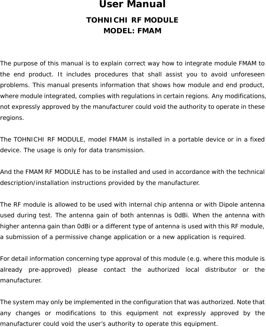 User Manual TOHNICHI RF MODULE MODEL: FMAM   The purpose of this manual is to explain correct way how to integrate module FMAM to the end product. It includes procedures that shall assist you to avoid unforeseen problems. This manual presents information that shows how module and end product, where module integrated, complies with regulations in certain regions. Any modifications, not expressly approved by the manufacturer could void the authority to operate in these regions.  The TOHNICHI RF MODULE, model FMAM is installed in a portable device or in a fixed device. The usage is only for data transmission.   And the FMAM RF MODULE has to be installed and used in accordance with the technical description/installation instructions provided by the manufacturer.    The RF module is allowed to be used with internal chip antenna or with Dipole antenna used during test. The antenna gain of both antennas is 0dBi. When the antenna with higher antenna gain than 0dBi or a different type of antenna is used with this RF module, a submission of a permissive change application or a new application is required.   For detail information concerning type approval of this module (e.g. where this module is already pre-approved) please contact the authorized local distributor or the manufacturer.  The system may only be implemented in the configuration that was authorized. Note that any changes or modifications to this equipment not expressly approved by the manufacturer could void the user’s authority to operate this equipment.   