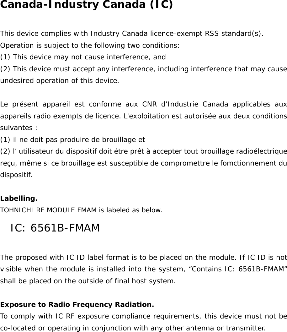Canada-Industry Canada (IC)  This device complies with Industry Canada licence-exempt RSS standard(s). Operation is subject to the following two conditions: (1) This device may not cause interference, and (2) This device must accept any interference, including interference that may cause undesired operation of this device.  Le présent appareil est conforme aux CNR d&apos;Industrie Canada applicables aux appareils radio exempts de licence. L&apos;exploitation est autorisée aux deux conditions suivantes :  (1) il ne doit pas produire de brouillage et (2) l’ utilisateur du dispositif doit étre prêt à accepter tout brouillage radioélectrique reçu, même si ce brouillage est susceptible de compromettre le fomctionnement du dispositif.  Labelling.  TOHNICHI RF MODULE FMAM is labeled as below. IC: 6561B-FMAM  The proposed with IC ID label format is to be placed on the module. If IC ID is not visible when the module is installed into the system, “Contains IC: 6561B-FMAM” shall be placed on the outside of final host system.   Exposure to Radio Frequency Radiation. To comply with IC RF exposure compliance requirements, this device must not be co-located or operating in conjunction with any other antenna or transmitter.   
