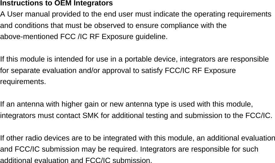 Instructions to OEM Integrators A User manual provided to the end user must indicate the operating requirements and conditions that must be observed to ensure compliance with the above-mentioned FCC /IC RF Exposure guideline.    If this module is intended for use in a portable device, integrators are responsible for separate evaluation and/or approval to satisfy FCC/IC RF Exposure requirements.   If an antenna with higher gain or new antenna type is used with this module, integrators must contact SMK for additional testing and submission to the FCC/IC.  If other radio devices are to be integrated with this module, an additional evaluation and FCC/IC submission may be required. Integrators are responsible for such additional evaluation and FCC/IC submission.      