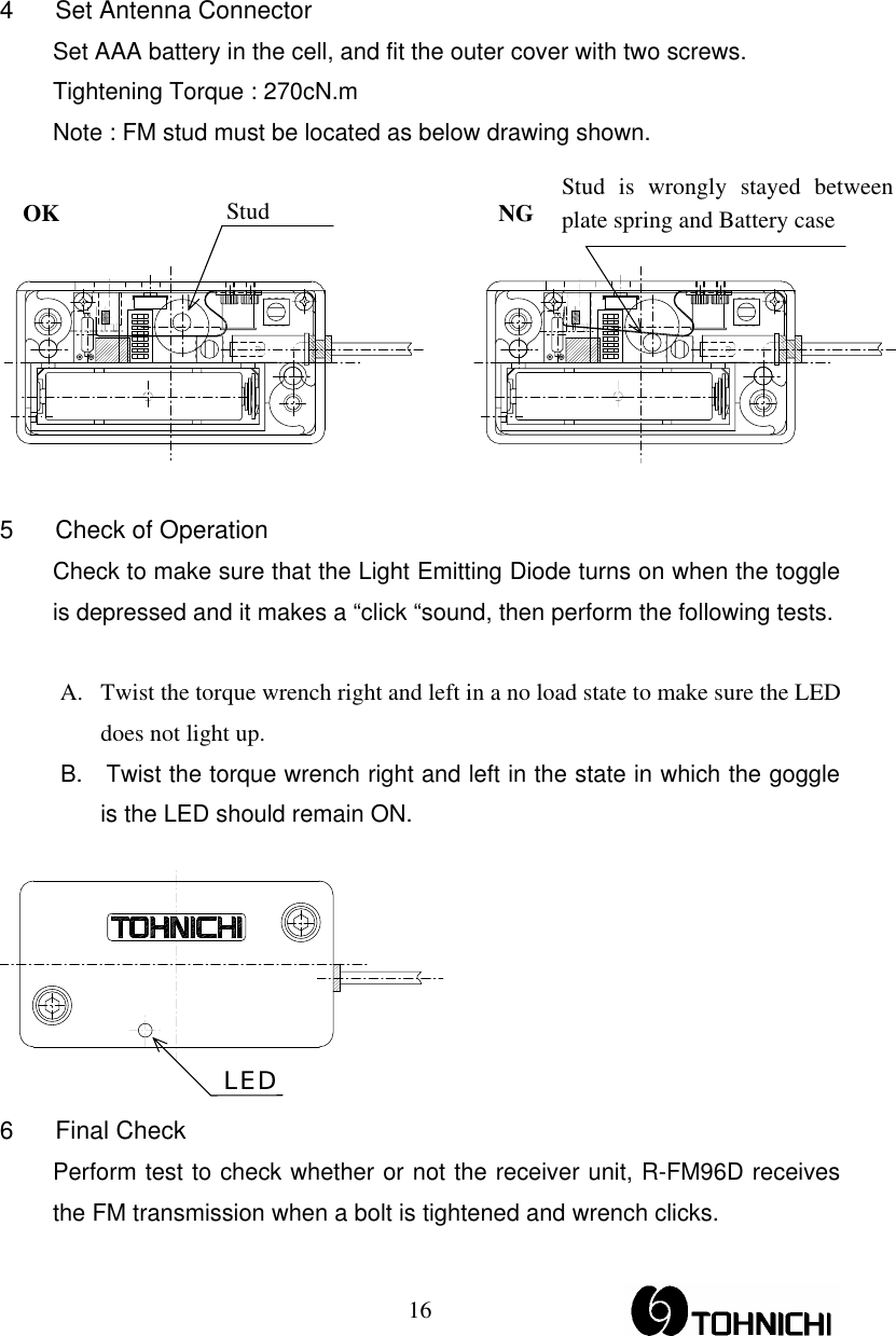  16LED 4  Set Antenna Connector   Set AAA battery in the cell, and fit the outer cover with two screws.     Tightening Torque : 270cN.m   Note : FM stud must be located as below drawing shown.  OK                                     NG    5  Check of Operation   Check to make sure that the Light Emitting Diode turns on when the toggle is depressed and it makes a “click “sound, then perform the following tests.   A.  Twist the torque wrench right and left in a no load state to make sure the LED does not light up. B.    Twist the torque wrench right and left in the state in which the goggle is the LED should remain ON.     6 Final Check   Perform test to check whether or not the receiver unit, R-FM96D receives the FM transmission when a bolt is tightened and wrench clicks. Stud is wrongly stayed between plate spring and Battery case Stud 
