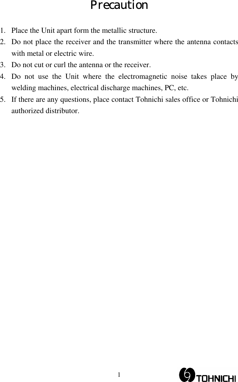  1Precaution  1. Place the Unit apart form the metallic structure. 2. Do not place the receiver and the transmitter where the antenna contacts with metal or electric wire. 3. Do not cut or curl the antenna or the receiver. 4. Do not use the Unit where the electromagnetic noise takes place by welding machines, electrical discharge machines, PC, etc. 5. If there are any questions, place contact Tohnichi sales office or Tohnichi authorized distributor. 