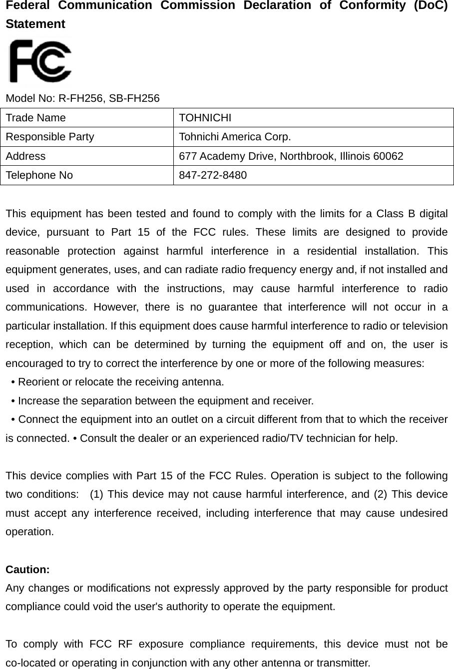 Federal Communication Commission Declaration of Conformity (DoC) Statement   Model No: R-FH256, SB-FH256 Trade Name  TOHNICHI Responsible Party  Tohnichi America Corp. Address  677 Academy Drive, Northbrook, Illinois 60062 Telephone No  847-272-8480  This equipment has been tested and found to comply with the limits for a Class B digital device, pursuant to Part 15 of the FCC rules. These limits are designed to provide reasonable protection against harmful interference in a residential installation. This equipment generates, uses, and can radiate radio frequency energy and, if not installed and used in accordance with the instructions, may cause harmful interference to radio communications. However, there is no guarantee that interference will not occur in a particular installation. If this equipment does cause harmful interference to radio or television reception, which can be determined by turning the equipment off and on, the user is encouraged to try to correct the interference by one or more of the following measures:   • Reorient or relocate the receiving antenna.   • Increase the separation between the equipment and receiver.   • Connect the equipment into an outlet on a circuit different from that to which the receiver is connected. • Consult the dealer or an experienced radio/TV technician for help.      This device complies with Part 15 of the FCC Rules. Operation is subject to the following two conditions:  (1) This device may not cause harmful interference, and (2) This device must accept any interference received, including interference that may cause undesired operation.    Caution:  Any changes or modifications not expressly approved by the party responsible for product compliance could void the user&apos;s authority to operate the equipment.  To comply with FCC RF exposure compliance requirements, this device must not be co-located or operating in conjunction with any other antenna or transmitter.   