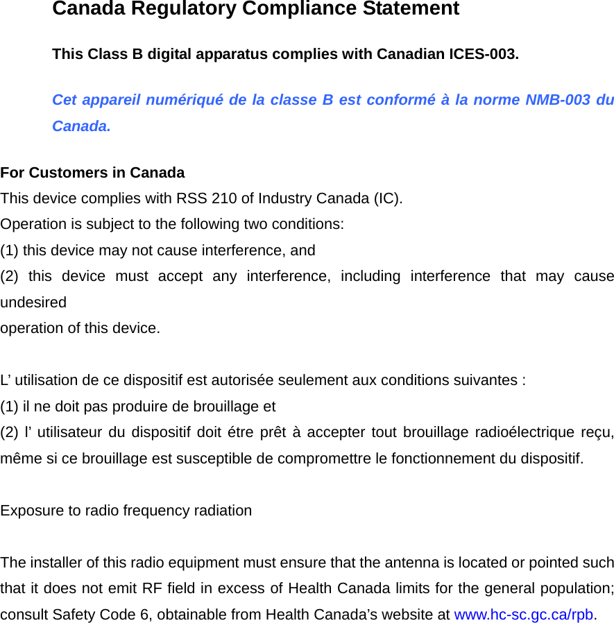 Canada Regulatory Compliance Statement This Class B digital apparatus complies with Canadian ICES-003. Cet appareil numériqué de la classe B est conformé à la norme NMB-003 du Canada. For Customers in Canada This device complies with RSS 210 of Industry Canada (IC). Operation is subject to the following two conditions:   (1) this device may not cause interference, and (2) this device must accept any interference, including interference that may cause undesired operation of this device.  L’ utilisation de ce dispositif est autorisée seulement aux conditions suivantes : (1) il ne doit pas produire de brouillage et   (2) l’ utilisateur du dispositif doit étre prêt à accepter tout brouillage radioélectrique reçu, même si ce brouillage est susceptible de compromettre le fonctionnement du dispositif.  Exposure to radio frequency radiation  The installer of this radio equipment must ensure that the antenna is located or pointed such that it does not emit RF field in excess of Health Canada limits for the general population; consult Safety Code 6, obtainable from Health Canada’s website at www.hc-sc.gc.ca/rpb.   