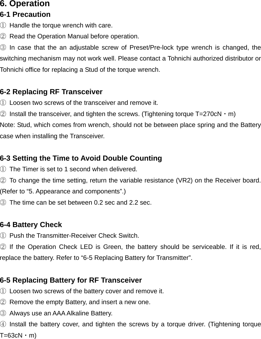 6. Operation 6-1 Precaution ①  Handle the torque wrench with care. ②  Read the Operation Manual before operation. ③ In case that the an adjustable screw of Preset/Pre-lock type wrench is changed, the switching mechanism may not work well. Please contact a Tohnichi authorized distributor or Tohnichi office for replacing a Stud of the torque wrench.    6-2 Replacing RF Transceiver ①  Loosen two screws of the transceiver and remove it. ②  Install the transceiver, and tighten the screws. (Tightening torque T=270cN・m) Note: Stud, which comes from wrench, should not be between place spring and the Battery case when installing the Transceiver.    6-3 Setting the Time to Avoid Double Counting   ①  The Timer is set to 1 second when delivered. ②  To change the time setting, return the variable resistance (VR2) on the Receiver board. (Refer to “5. Appearance and components”.) ③  The time can be set between 0.2 sec and 2.2 sec.  6-4 Battery Check ①  Push the Transmitter-Receiver Check Switch.   ② If the Operation Check LED is Green, the battery should be serviceable. If it is red, replace the battery. Refer to “6-5 Replacing Battery for Transmitter”.    6-5 Replacing Battery for RF Transceiver ①  Loosen two screws of the battery cover and remove it. ②  Remove the empty Battery, and insert a new one. ③  Always use an AAA Alkaline Battery. ④ Install the battery cover, and tighten the screws by a torque driver. (Tightening torque T=63cN・m)  