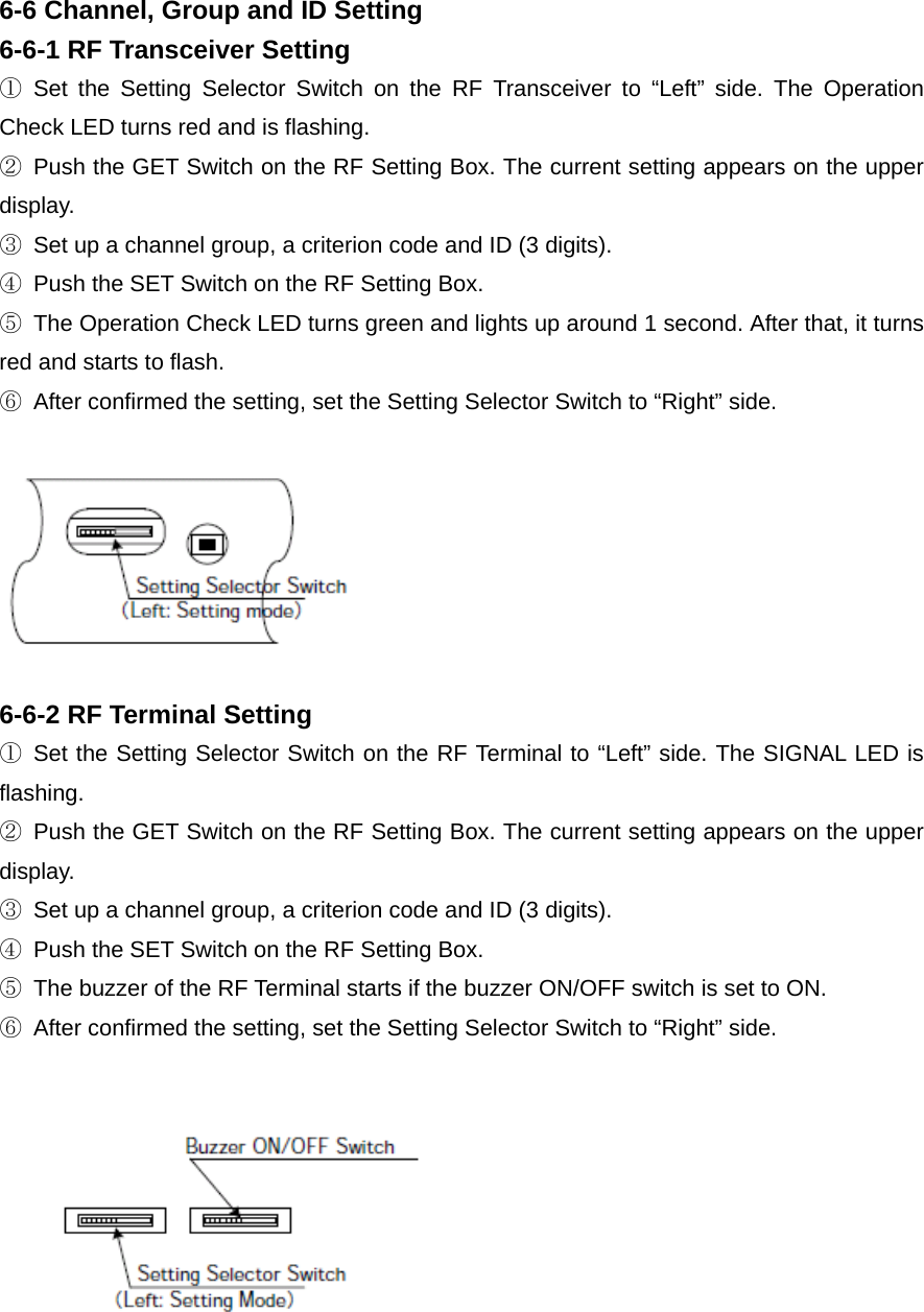 6-6 Channel, Group and ID Setting 6-6-1 RF Transceiver Setting ① Set the Setting Selector Switch on the RF Transceiver to “Left” side. The Operation Check LED turns red and is flashing.   ②  Push the GET Switch on the RF Setting Box. The current setting appears on the upper display.  ③  Set up a channel group, a criterion code and ID (3 digits).   ④  Push the SET Switch on the RF Setting Box. ⑤  The Operation Check LED turns green and lights up around 1 second. After that, it turns red and starts to flash.   ⑥  After confirmed the setting, set the Setting Selector Switch to “Right” side.   6-6-2 RF Terminal Setting ① Set the Setting Selector Switch on the RF Terminal to “Left” side. The SIGNAL LED is flashing.  ②  Push the GET Switch on the RF Setting Box. The current setting appears on the upper display.  ③  Set up a channel group, a criterion code and ID (3 digits).   ④  Push the SET Switch on the RF Setting Box. ⑤  The buzzer of the RF Terminal starts if the buzzer ON/OFF switch is set to ON. ⑥  After confirmed the setting, set the Setting Selector Switch to “Right” side.   