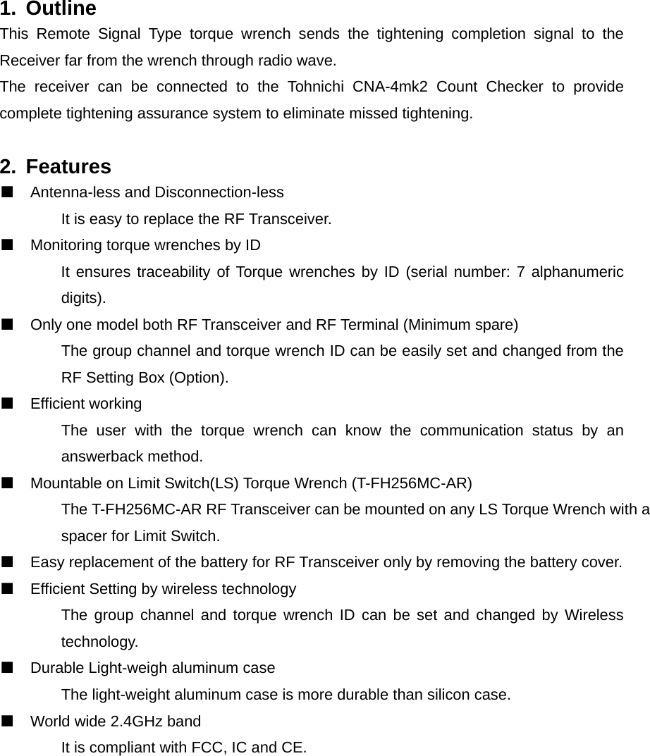 1. Outline This Remote Signal Type torque wrench sends the tightening completion signal to the Receiver far from the wrench through radio wave. The receiver can be connected to the Tohnichi CNA-4mk2 Count Checker to provide complete tightening assurance system to eliminate missed tightening.    2. Features ■  Antenna-less and Disconnection-less   It is easy to replace the RF Transceiver. ■  Monitoring torque wrenches by ID   It ensures traceability of Torque wrenches by ID (serial number: 7 alphanumeric  digits). ■  Only one model both RF Transceiver and RF Terminal (Minimum spare)   The group channel and torque wrench ID can be easily set and changed from the   RF Setting Box (Option). ■  Efficient working   The user with the torque wrench can know the communication status by an  answerback method.  ■  Mountable on Limit Switch(LS) Torque Wrench (T-FH256MC-AR)   The T-FH256MC-AR RF Transceiver can be mounted on any LS Torque Wrench with a   spacer for Limit Switch.   ■  Easy replacement of the battery for RF Transceiver only by removing the battery cover. ■  Efficient Setting by wireless technology   The group channel and torque wrench ID can be set and changed by Wireless  technology. ■  Durable Light-weigh aluminum case   The light-weight aluminum case is more durable than silicon case.   ■  World wide 2.4GHz band   It is compliant with FCC, IC and CE.    