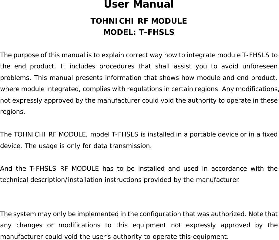 User Manual TOHNICHI RF MODULE MODEL: T-FHSLS  The purpose of this manual is to explain correct way how to integrate module T-FHSLS to the end product. It includes procedures that shall assist you to avoid unforeseen problems. This manual presents information that shows how module and end product, where module integrated, complies with regulations in certain regions. Any modifications, not expressly approved by the manufacturer could void the authority to operate in these regions.  The TOHNICHI RF MODULE, model T-FHSLS is installed in a portable device or in a fixed device. The usage is only for data transmission.   And the T-FHSLS RF MODULE has to be installed and used in accordance with the technical description/installation instructions provided by the manufacturer.     The system may only be implemented in the configuration that was authorized. Note that any changes or modifications to this equipment not expressly approved by the manufacturer could void the user’s authority to operate this equipment.  