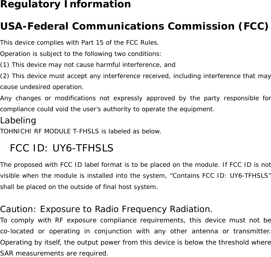 Regulatory Information USA-Federal Communications Commission (FCC) This device complies with Part 15 of the FCC Rules. Operation is subject to the following two conditions: (1) This device may not cause harmful interference, and (2) This device must accept any interference received, including interference that may cause undesired operation. Any changes or modifications not expressly approved by the party responsible for compliance could void the user’s authority to operate the equipment. Labeling TOHNICHI RF MODULE T-FHSLS is labeled as below. FCC ID: UY6-TFHSLS The proposed with FCC ID label format is to be placed on the module. If FCC ID is not visible when the module is installed into the system, “Contains FCC ID: UY6-TFHSLS” shall be placed on the outside of final host system.   Caution: Exposure to Radio Frequency Radiation. To comply with RF exposure compliance requirements, this device must not be co-located or operating in conjunction with any other antenna or transmitter. Operating by itself, the output power from this device is below the threshold where SAR measurements are required. 