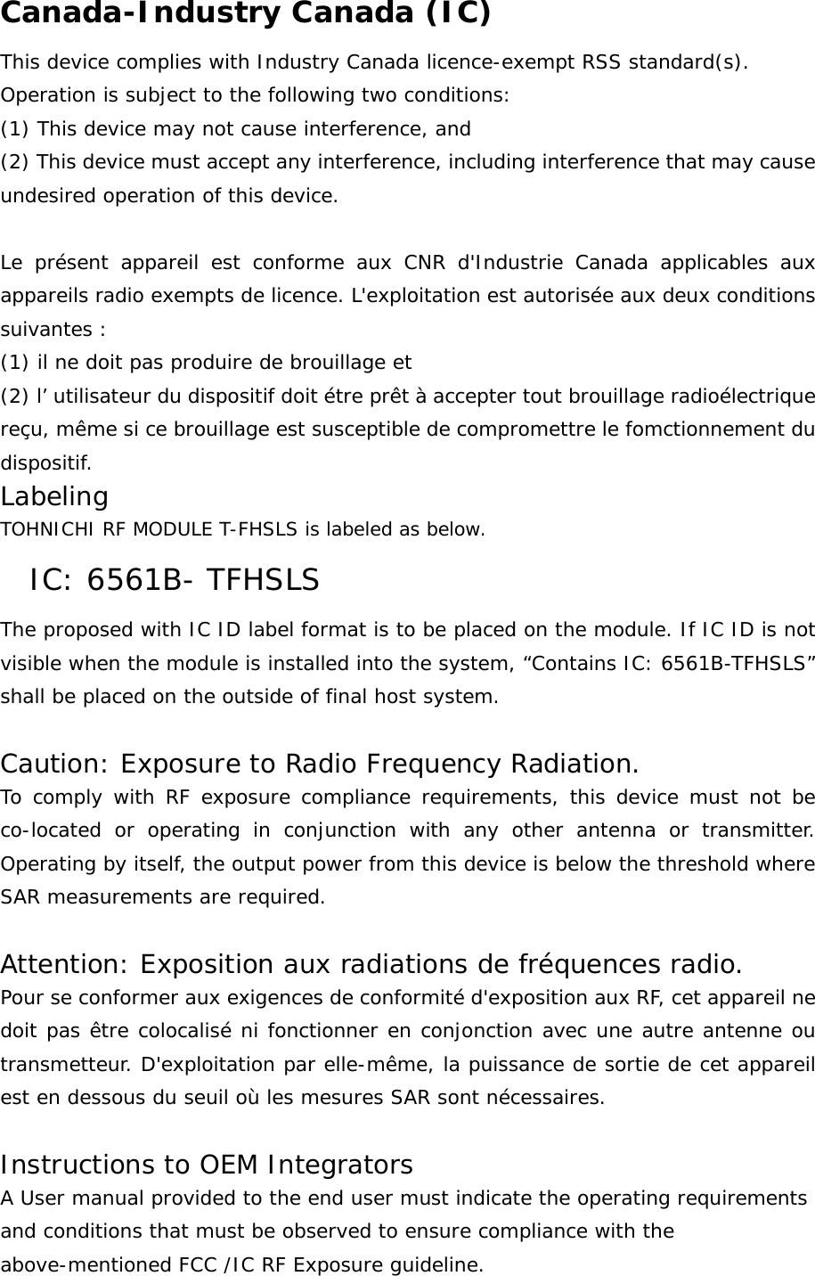 Canada-Industry Canada (IC) This device complies with Industry Canada licence-exempt RSS standard(s). Operation is subject to the following two conditions: (1) This device may not cause interference, and (2) This device must accept any interference, including interference that may cause undesired operation of this device.  Le présent appareil est conforme aux CNR d&apos;Industrie Canada applicables aux appareils radio exempts de licence. L&apos;exploitation est autorisée aux deux conditions suivantes :  (1) il ne doit pas produire de brouillage et (2) l’ utilisateur du dispositif doit étre prêt à accepter tout brouillage radioélectrique reçu, même si ce brouillage est susceptible de compromettre le fomctionnement du dispositif. Labeling  TOHNICHI RF MODULE T-FHSLS is labeled as below. IC: 6561B- TFHSLS The proposed with IC ID label format is to be placed on the module. If IC ID is not visible when the module is installed into the system, “Contains IC: 6561B-TFHSLS” shall be placed on the outside of final host system.   Caution: Exposure to Radio Frequency Radiation. To comply with RF exposure compliance requirements, this device must not be co-located or operating in conjunction with any other antenna or transmitter. Operating by itself, the output power from this device is below the threshold where SAR measurements are required.  Attention: Exposition aux radiations de fréquences radio. Pour se conformer aux exigences de conformité d&apos;exposition aux RF, cet appareil ne doit pas être colocalisé ni fonctionner en conjonction avec une autre antenne ou transmetteur. D&apos;exploitation par elle-même, la puissance de sortie de cet appareil est en dessous du seuil où les mesures SAR sont nécessaires.  Instructions to OEM Integrators A User manual provided to the end user must indicate the operating requirements and conditions that must be observed to ensure compliance with the above-mentioned FCC /IC RF Exposure guideline.  