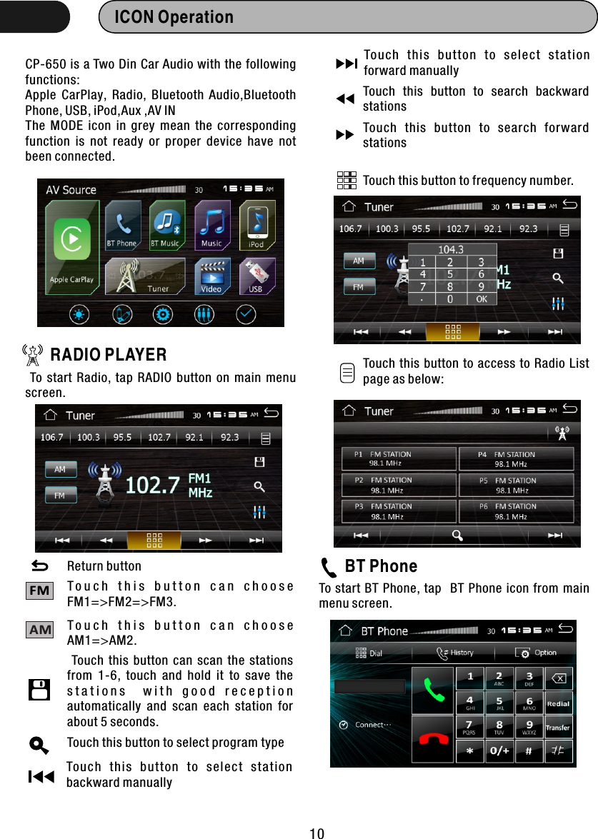 ICON Operation  CP-650 is a Two Din Car Audio with the following functions:Apple  CarPlay,  Radio,  Bluetooth  Audio,Bluetooth Phone, USB, iPod,Aux ,AV INThe  MODE  icon  in  grey  mean  the  corresponding function  is  not  ready  or  proper  device  have  not been connected.RADIO PLAYER To  start  Radio,  tap  RADIO  button  on  main  menu screen.T o u c h   t h i s   b u t t o n   c a n   c h o o s e FM1=&gt;FM2=&gt;FM3.BT PhoneTo start BT  Phone,  tap  BT Phone icon from main menu screen. FM10T o u c h   t h i s   b u t t o n   c a n   c h o o s e AM1=&gt;AM2.AMReturn button Touch  this  button  can  scan  the  stations from  1-6,  touch  and  hold  it  to  save  the s t a t i o n s     w i t h   g o o d   r e c e p t i o n automatically  and  scan  each  station  for about 5 seconds.Touch this button to select program typeTo uc h  th is  button  to  select  stat io n backward manuallyTo uc h  th is  button  to  select  stat io n forward manuallyTouch  this  button  to  search  backward stationsTouch  this  button  to  search  forward stationsTouch this  button  to  access to  Radio  List page as below:Touch this button to frequency number.