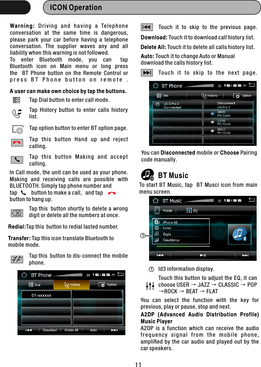 ICON Operation  Warn ing:  Dr ivi ng  a n d  ha v ing  a  Te l ep h on e conversation  at  the  same  time  is  dangerous, please  park  your  car  before  having  a  telephone conversation.  The  supplier  waves  any  and  all liability when this warning is not followed.To    enter    Bluetooth    mode,    you    can      tap  Bluetooth   icon   on  Main   menu   or  long   press   the    BT  Phone  button  on  the  Remote  Control  or p r e s s   B T   P h o n e   b u t t o n   o n   r e m o t e   .A user can make own choice by tap the buttons.Tap Dial button to enter call mode.Tap  History  button  to  enter  calls  history list.Tap option button to enter BT option page.Tap  this  button  Hand  up  and  reject calling.Ta p  th is  bu tton  Ma king  and  acc ept calling.In Call mode, the unit can be used as your phone. Making  and  receiving  calls  are  possible  with BLUETOOTH. Simply tap phone number and tap            button to make a call,   and tap button to hang up. Tap this  button shortly to delete a wrong digit or delete all the numbers at once.Redial:Tap this  button to redial lasted number.Transfer: Tap this icon translate Bluetooth to mobile mode.Tap this  button to dis-connect the mobile phone.Touch  it  to  skip  to  the  previous  page. Download: Touch it to download call history list. Delete All: Touch it to delete all calls history list. Auto: Touch it to change Auto or Manual   download the calls history list.Tou ch  it  to  ski p  to  th e  ne xt  p age . 01-xxxx xxYou can Disconnected mobile or Choose Pairing code manually.BT MusicTo start  BT Music,  tap   BT Musci icon  from  main menu screen. 11Id3 information display.Touch this button to adjust the EQ, it can choose USER → JAZZ → CLASSIC → POP →ROCK → BEAT → FLATYou  can  select  the  function  with  the  key  for previous, play or pause, stop and next. A2DP  (Advanced  Audio  Distribution  Profile) Music PlayerA2DP  is  a  function  which  can  receive  the  audio fr e q u e n cy  s i g n a l  f r o m  t h e  m o b i l e  p h o n e , ampliﬁed  by  the  car  audio  and  played  out  by the car speakers.11