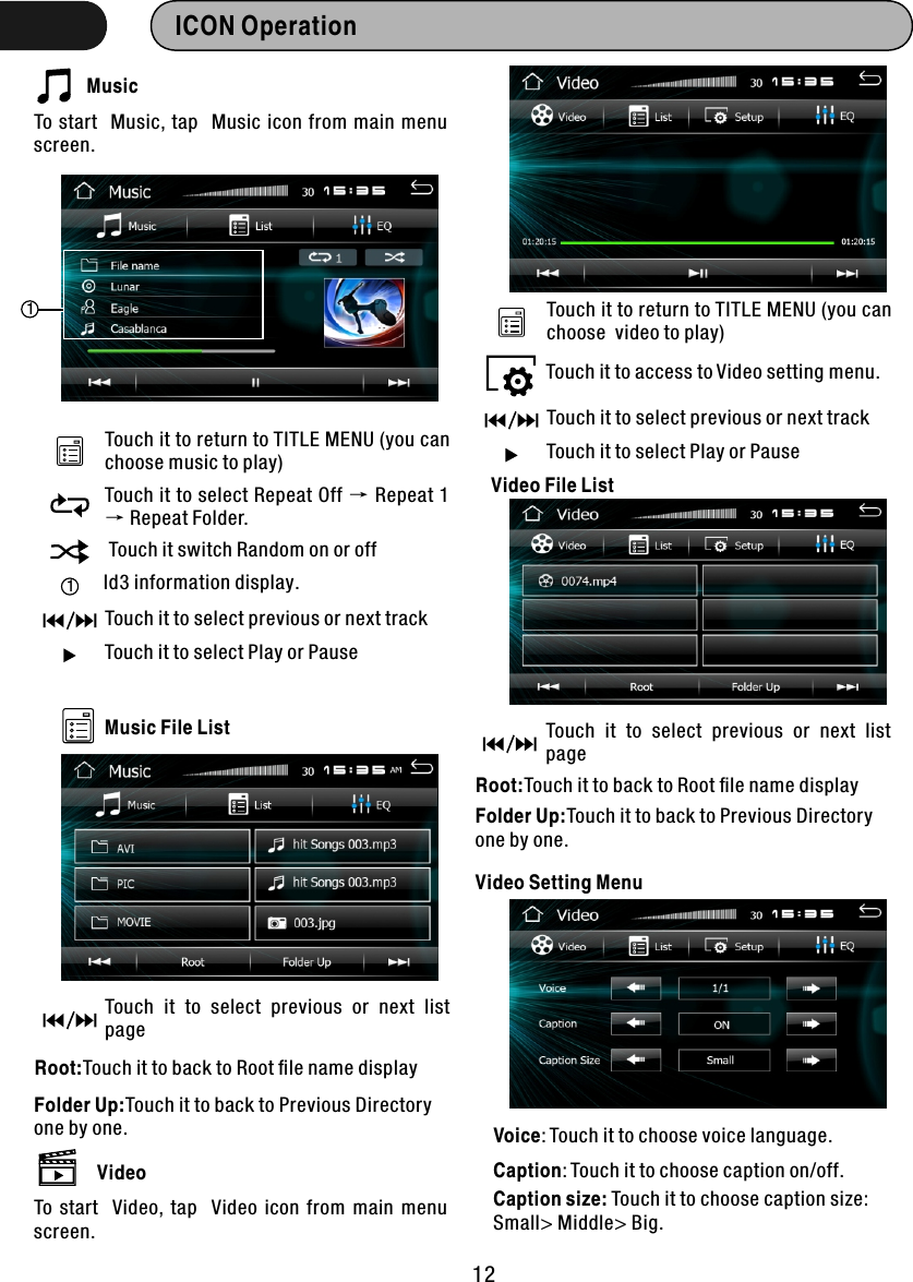 ICON Operation  MusicTo start  Music, tap  Music icon from main menu screen. Touch it to return to TITLE MENU (you can choose music to play)1Touch it to select Repeat Off → Repeat 1 → Repeat Folder. Touch it switch Random on or off1Id3 information display.Touch it to select previous or next trackTouch it to select Play or PauseMusic File ListTouch  it  to  select  previous  or  next  list pageRoot:Touch it to back to Root ﬁle name displayFolder Up:Touch it to back to Previous Directory one by one.VideoTo  start   Video,  tap   Video  icon  from  main  menu screen. Touch it to return to TITLE MENU (you can choose  video to play)Touch it to select previous or next trackTouch it to select Play or PauseTouch it to access to Video setting menu.Voice: Touch it to choose voice language.Caption: Touch it to choose caption on/off.Caption size: Touch it to choose caption size:Small&gt; Middle&gt; Big.Video File ListVideo Setting MenuTouch  it  to  select  previous  or  next  list pageRoot:Touch it to back to Root ﬁle name displayFolder Up:Touch it to back to Previous Directory one by one.12
