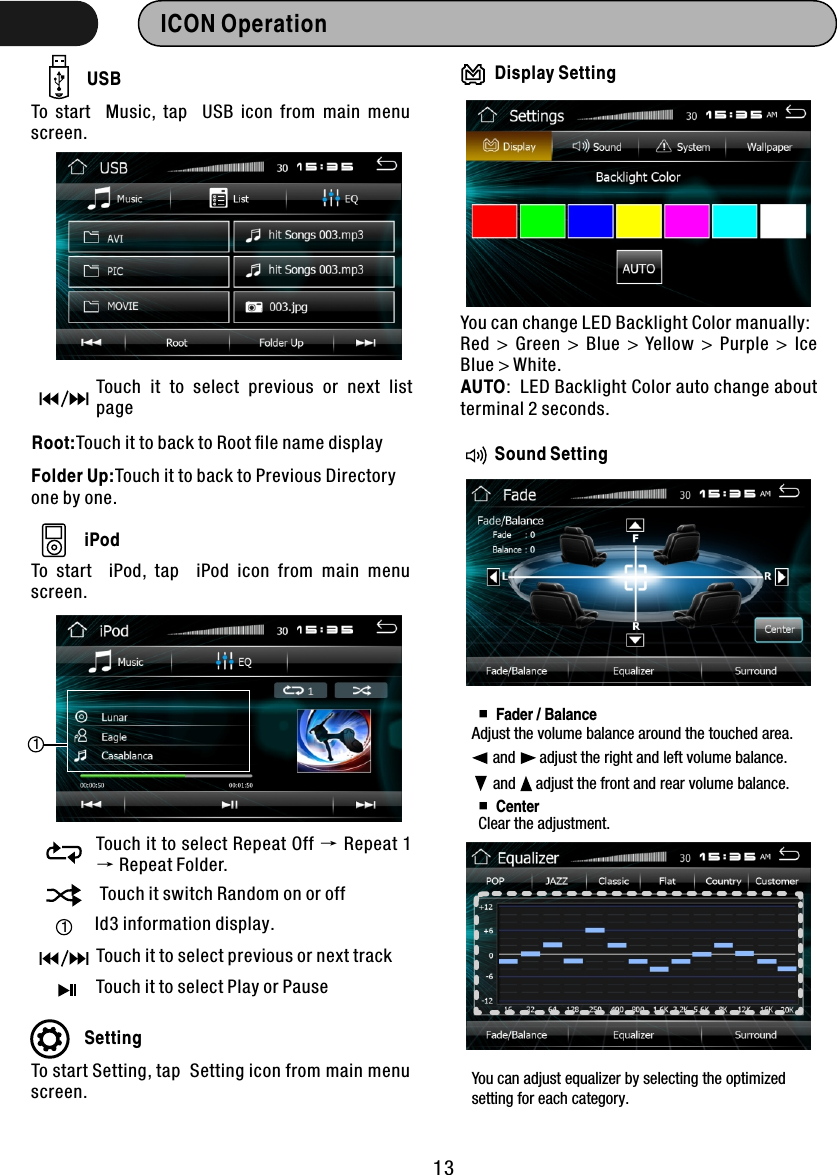 13ICON Operation  USBTo  start    Music,  tap    USB  icon  from  main  menu screen. Touch  it  to  select  previous  or  next  list pageRoot:Touch it to back to Root ﬁle name displayFolder Up:Touch it to back to Previous Directory one by one.iPodTo  start    iPod,  tap    iPod  icon  from  main  menu screen. Touch it to select Repeat Off → Repeat 1 → Repeat Folder. Touch it switch Random on or off1Id3 information display.Touch it to select previous or next trackTouch it to select Play or Pause1SettingTo start Setting, tap  Setting icon from main menu screen. You can change LED Backlight Color manually:Red  &gt;  Green  &gt;  Blue  &gt;  Yellow  &gt;  Purple  &gt;  Ice Blue &gt; White.AUTO:  LED Backlight Color auto change about terminal 2 seconds.Display SettingSound Setting ■Fader / Balance and      adjust the right and left volume balance.  and     adjust the front and rear volume balance.  ■CenterClear the adjustment.Adjust the volume balance around the touched area. You can adjust equalizer by selecting the optimized setting for each category. 