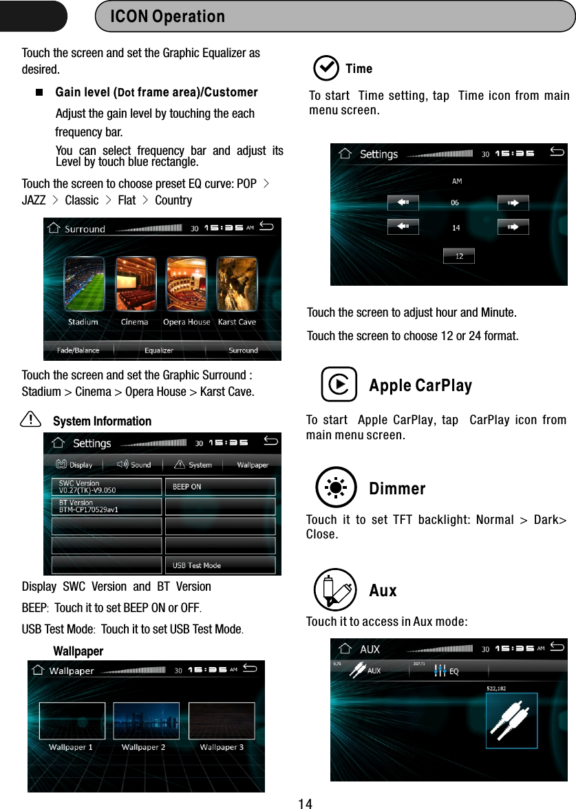 Touch the screen and set the Graphic Equalizer as desired. Apple CarPlay14ICON Operation  Gain level (Dot frame area)/Customer Adjust the gain level by touching the each frequency bar. You can select frequency bar and adjust itsLevel by touch blue rectangle.Touch the screen to choose preset EQ curve: POP &gt; JAZZ &gt; Classic &gt; Flat &gt; CountryTouch the screen and set the Graphic Surround : Stadium &gt; Cinema &gt; Opera House &gt; Karst Cave.System InformationDisplay SWC Version and BT VersionBEEP:  Touch it to set BEEP ON or OFF.USB Test Mode:  Touch it to set USB Test Mode.TimeTo start   Time  setting,  tap   Time  icon  from  main menu screen. Touch the screen to choose   or 24 format.12Touch the screen to adjust hour and Minute.To  start    Apple  CarPlay,  tap    CarPlay  icon  from main menu screen. DimmerTouch  it  to  set  TFT  backlight:  Normal  &gt;  Dark&gt; Close.AuxTouch it to access in Aux mode:Wallpaper