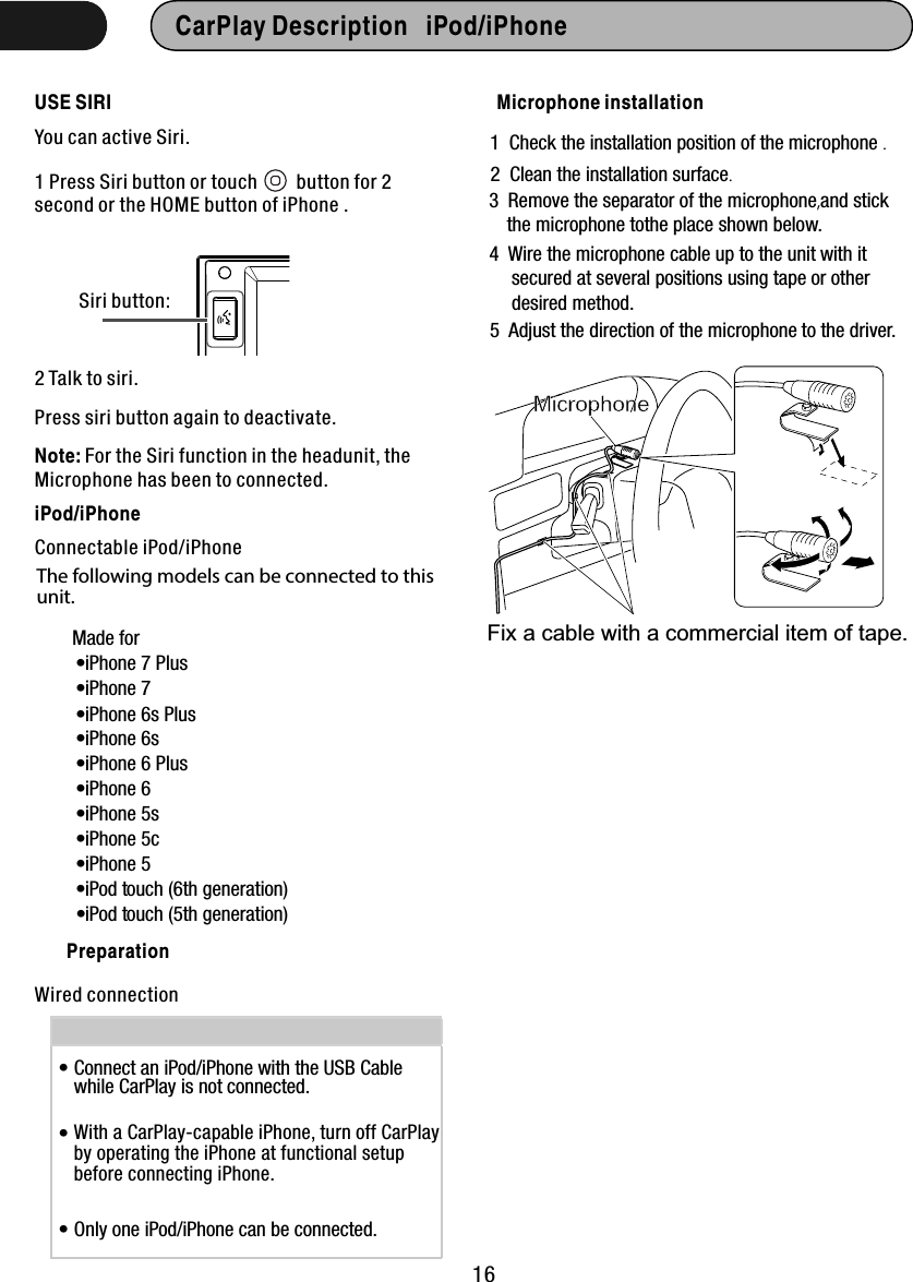 USE SIRI16CarPlay Description   iPod/iPhone  You can active Siri.1 Press Siri button or touch        button for 2 second or the HOME button of iPhone . Siri button:2 Talk to siri.Press siri button again to deactivate.Made for• iPhone 6s Plus• iPhone 6s• iPhone 6 Plus• iPhone 6• iPhone 5s• iPhone 5c• iPhone 5• iPod touch (6th generation)• iPod touch (5th generation)iPod/iPhoneThe following models can be connected to this unit.Connectable iPod/iPhone• iPhone 7 Plus• iPhone 7 Connect an iPod/iPhone with the USB Cablewhile CarPlay is not connected.   With a CarPlay-capable iPhone, turn off CarPlayby operating the iPhone at functional setupbefore connecting iPhone.  Only one iPod/iPhone can be connected.Wired connectionPreparation•••Note: For the Siri function in the headunit, the Microphone has been to connected.Microphone installationMicrophoneFix a cable with a commercial item of tape. 1  Check the installation position of the microphone .  2  Clean the installation surface. 3  Remove the separator of the microphone,and stick     the microphone tothe place shown below.   4  Wire the microphone cable up to the unit with it      secured at several positions using tape or other      desired method.  5  Adjust the direction of the microphone to the driver. 