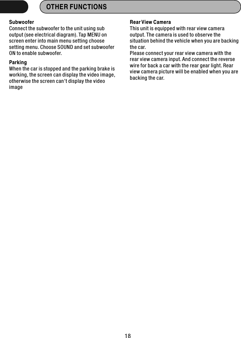 OTHER FUNCTIONS  SubwooferConnect the subwoofer to the unit using sub output (see electrical diagram). Tap MENU on screen enter into main menu setting choose setting menu. Choose SOUND and set subwoofer ON to enable subwoofer.ParkingWhen the car is stopped and the parking brake is working, the screen can display the video image, otherwise the screen can&apos;t display the video imageRear View Camera This unit is equipped with rear view camera output. The camera is used to observe the situation behind the vehicle when you are backing the car.Please connect your rear view camera with the rear view camera input. And connect the reverse wire for back a car with the rear gear light. Rear view camera picture will be enabled when you are backing the car.18