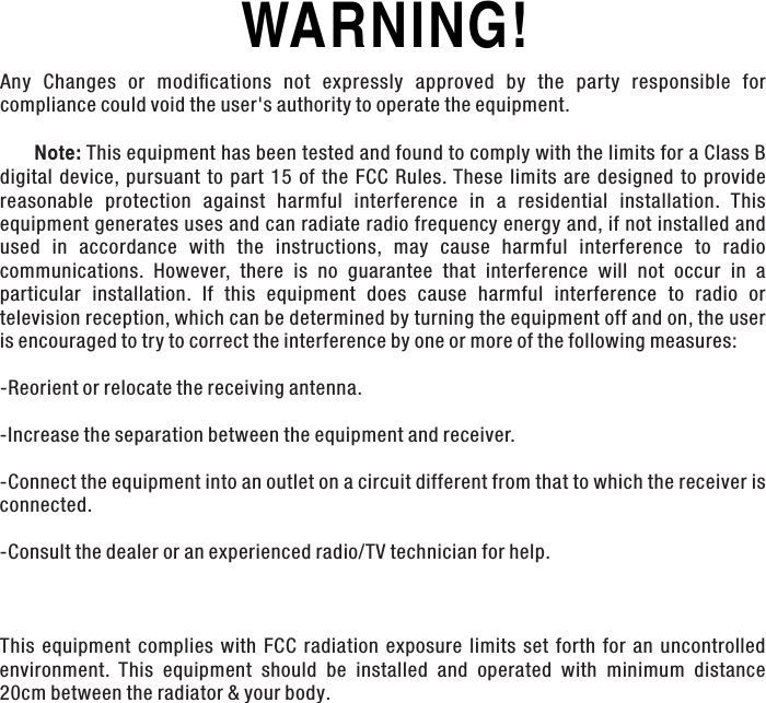 WARNING! Any  Changes  or  modiﬁcations  not  expressly  approved  by  the  party  responsible  for compliance could void the user&apos;s authority to operate the equipment.      Note: This equipment has been tested and found to comply with the limits for a Class B digital  device,  pursuant  to  part  15  of  the  FCC  Rules. These limits  are  designed  to  provide reasonable  protection  against  harmful  interference  in  a  residential  installation.  This equipment generates uses and can radiate radio frequency energy and, if not installed and used  in  accordance  with  the  instructions,  may  cause  harmful  interference  to  radio communications.  However,  there  is  no  guarantee  that  interference  will  not  occur  in  a particular  installation.  If  this  equipment  does  cause  harmful  interference  to  radio  or television reception, which can be determined by turning the equipment off and on, the user is encouraged to try to correct the interference by one or more of the following measures:-Reorient or relocate the receiving antenna.-Increase the separation between the equipment and receiver.-Connect the equipment into an outlet on a circuit different from that to which the receiver is connected.-Consult the dealer or an experienced radio/TV technician for help. This  equipment  complies  with  FCC  radiation  exposure  limits  set  forth  for  an  uncontrolled environment.  This  equipment  should  be  installed  and  operated  with  minimum  distance 20cm between the radiator &amp; your body.