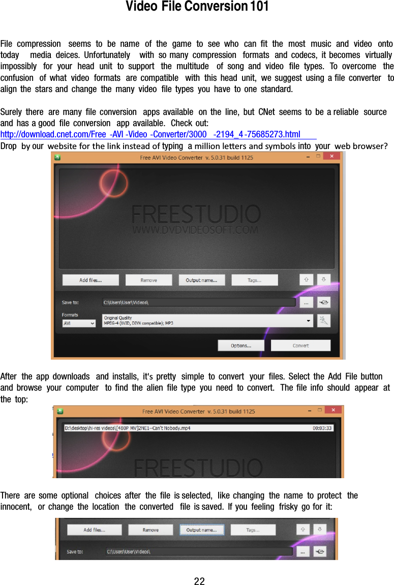 Video File Conversion 101File compression seems to be name of the game to see who can ﬁt the most music and video ontotoday media deices. Unfortunately with so many compression formats and codecs, itbecomes virtuallyimpossibly for your head unittosupport the multitude of song and video ﬁle types. To overcome theconfusion of what video formats arecompatible with this head unit, we suggest using aﬁle converter toalign the stars and change the manyvideo ﬁle types you have to one standard.Surely there are manyﬁleconversionappsavailableontheline,butCNetseemstobe areliable sourceand hasagood ﬁleconversionappavailable.Checkout:http://download.cnet.com/Free -AVI -Video -Converter/3000 -2194_4 -75685273.htmlDrop by our websiteforthelinkinsteadoftyping amillionleersandsymbolsintoyourwebbrowser?After the app downloadsandinstalls,it&apos;sprettysimpletoconvertyourﬁles.SelecttheAddFilebuttonand browse yourcomputertoﬁndthealienﬁletypeyouneedtoconvert.Theﬁleinfoshouldappear atthe top:There are some optionalchoicesaftertheﬁle isselected,likechangingthenametoprotect the innocent, or changethelocationtheconvertedﬁle issaved.Ifyoufeelingfriskygofor it:  22