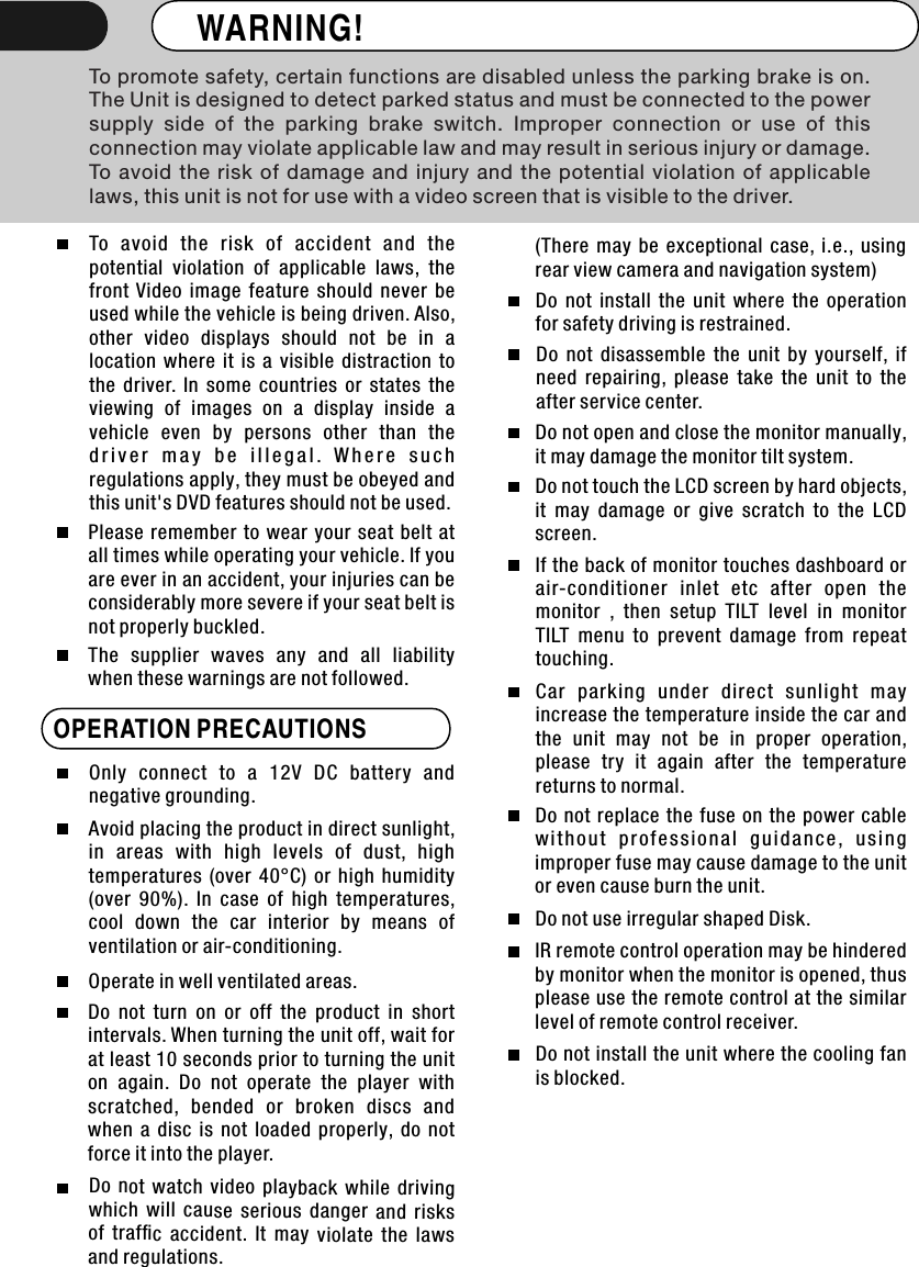 WARNING! To promote safety, certain functions are disabled unless the parking brake is on. The Unit is designed to detect parked status and must be connected to the powersupply  side  of  the  parking  brake  switch.  Improper  connection  or  use  of  this connection may violate applicable law and may result in serious injury or damage. To  avoid  the  risk  of  damage  and  injury  and  the  potential  violation  of  applicable laws, this unit is not for use with a video screen that is visible to the driver. To  avoid  the  risk  of  accident  and  the       potential  violation  of  applicable  laws,  the front  Video  image  feature  should  never  be used while the vehicle is being driven. Also, other  video  displays  should  not  be  in  a location  where  it  is  a  visible  distraction  to the  driver.  In  some  countries  or  states  the viewing  of  images  on  a  display  inside  a vehicle  even  by  persons  other  than  the d r i v e r  m a y  b e  i l l e g a l .  W h e r e  s u c h regulations apply, they must be obeyed and this unit&apos;s DVD features should not be used. Please  remember to  wear  your  seat  belt  at all times while operating your vehicle. If you are ever in an accident, your injuries can be considerably more severe if your seat belt is not properly buckled. The  supplier  waves  any  and  all  liability when these warnings are not followed.OPERATION PRECAUTIONS Only  connect  to  a  12V  DC  battery  and negative grounding. Avoid placing the product in direct sunlight, in  areas  with  high  levels  of  dust,  high temperatures  (over  40°C)  or  high  humidity (over  90%).  In  case  of  high  temperatures, cool  down  the  car  interior  by  means  of ventilation or air-conditioning. Operate in well ventilated areas.  Do  not  turn  on  or  off  the  product  in  short intervals. When turning the unit off, wait for at least 10 seconds prior to turning the unit on  again.  Do  not  operate  the  player  with scratched,  bended  or  broken  discs  and when  a  disc  is  not  loaded  properly,  do  not force it into the player.Do  not  watch  video  playback  while  driving which  will  cause  serious  danger  and  risks of  trafﬁc  accident.  It  may  violate  the  laws and regulations.Do  not  install  the  unit  where  the  operation for safety driving is restrained.Do  not  disassemble  the  unit  by  yourself,  if need  repairing,  please  take  the  unit  to  the after service center.Do not open and close the monitor manually, it may damage the monitor tilt system.Do not touch the LCD screen by hard objects, it  may  damage  or  give  scratch  to  the  LCD screen.If the back of monitor touches dashboard or air-conditioner  inlet  etc  after  open  the monitor  ,  then  setup  TILT  level  in  monitor TILT  menu  to  prevent  damage  from  repeat touching.Car  parking  under  direct  sunlight  may increase the temperature inside the car and the  unit  may  not  be  in  proper  operation, please  try  it  again  after  the  temperature returns to normal.Do  not replace the  fuse on  the power cable with o u t  p r o f e s s i onal  g u i d a n c e ,  u s i n g improper fuse may cause damage to the unit or even cause burn the unit.Do not use irregular shaped Disk.IR remote control operation may be hindered by monitor when the monitor is opened, thus please use the remote control at the similar level of remote control receiver.Do not install the unit where the cooling fan is blocked. (There  may  be  exceptional  case,  i.e.,  using rear view camera and navigation system)