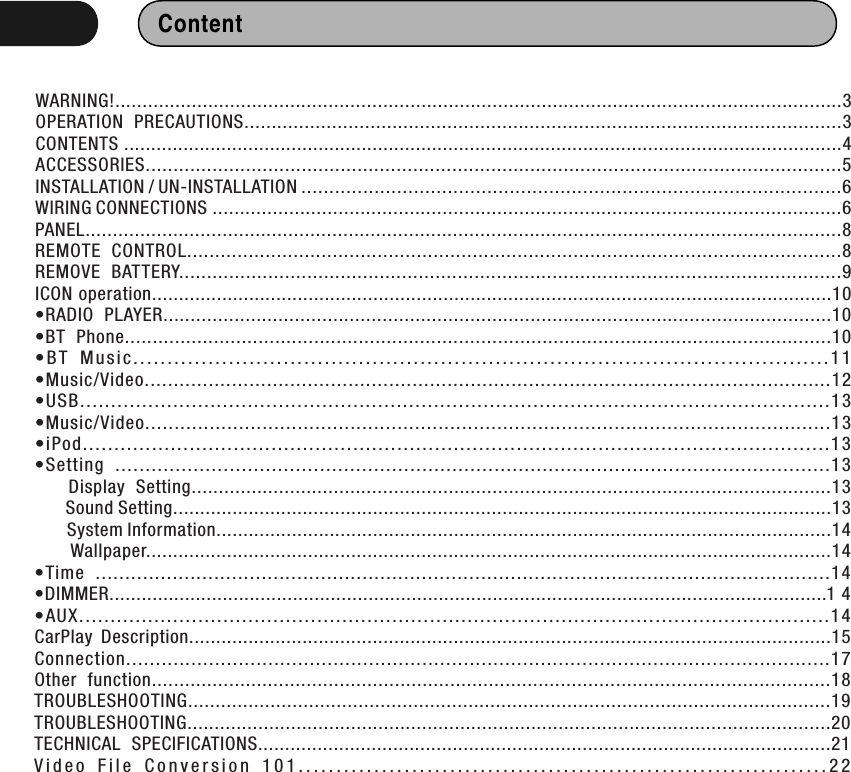 Content WARNING!.....................................................................................................................................3OPERATION  PRECAUTIONS.............................................................................................................3CONTENTS .....................................................................................................................................4ACCESSORIES.............................................................................................................................5INSTALLATION / UN-INSTALLATION ................................................................................................6WIRING CONNECTIONS ...................................................................................................................6PANEL..........................................................................................................................................8REMOTE  CONTROL.....................................................................................................................8REMOVE  BATTERY.......................................................................................................................9ICON operation..............................................................................................................................10•RADIO  PLAYER..........................................................................................................................10•BT  Phone...............................................................................................................................10• B T  M u s i c . . .. . . .. . . .. . . . . . . . . . . . . .. . . .. . . .. . . . . . . . . . . . . .. . . .. . . .. . . . . . . . . .. . . .. . . .. . . .. . . . . . . . . .. . . .. . . .. . . . . . . 1 1•Music/Video......................................................................................................................12•USB ....... ... ....... ....... ....... ....... ....... ....... ....... ....... ....... ....... ....... ....... ....... ....... ....... ......1 3•Music/Video.....................................................................................................................13•iPo d.... .. ..... .. ... .. ..... .. ..... .. ..... ..... .. ..... .. ..... ..... .. ..... .. ..... ..... .. ..... .. ..... .. ... .. ..... .. ..... .. ... .1 3•Setting  .......................................................................................................................13      Display  Setting.....................................................................................................................13      Sound Setting..........................................................................................................................13       System Information..................................................................................................................14       Wallpaper...............................................................................................................................14•Time  ............................................................................................................................14•DIMMER..................................................................................................................................... 1 4•AU X.... ... ..... ... ..... ..... ... ..... ... ..... ... ..... ..... ... ..... ... ..... ..... ... ..... ... ..... ... ..... ..... ... ..... ... ..... 14CarPlay  Description.......................................................................................................................15Connection.......................................................................................................................17Other  function...........................................................................................................................18TROUBLESHOOTING.....................................................................................................................19TROUBLESHOOTING......................................................................................................................20TECHNICAL  SPECIFICATIONS..........................................................................................................21V i d e o   F i l e   C o n v e r s i o n  1 0 1 . . . . . . . . . . . . . . . . . . . . . . . . . . . . . . . . . . . . . . . . . . . . . . . . . . . . . . . . . . . . . . . . . . . . . . 2 2