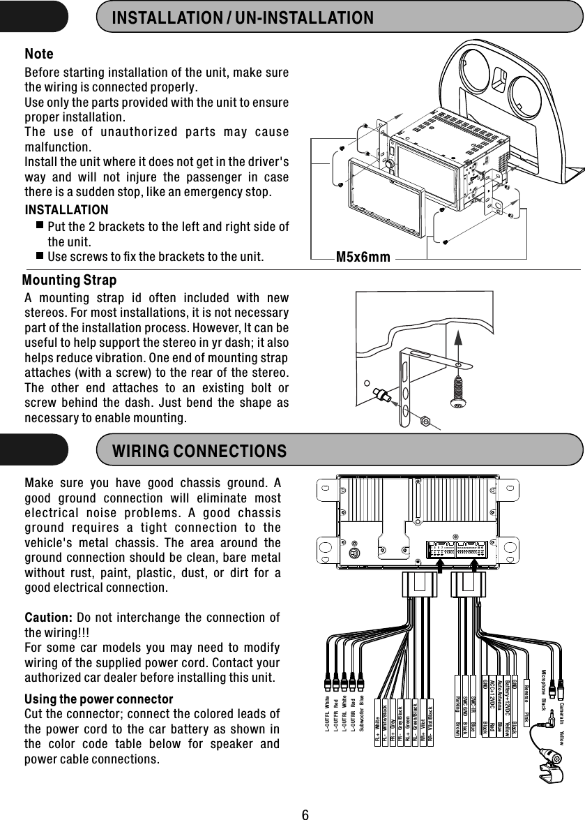 INSTALLATION / UN-INSTALLATIONBefore starting installation of the unit, make sure the wiring is connected properly.Use only the parts provided with the unit to ensure proper installation. The  us e  of  unaut ho rized  pa rt s  may  c au se malfunction.Install the unit where it does not get in the driver&apos;s way  and  will  not  injure  the  passenger  in  case there is a sudden stop, like an emergency stop. NotePut the 2 brackets to the left and right side of   the unit.Use screws to ﬁx the brackets to the unit.INSTALLATION WIRING CONNECTIONSMake  sure  you  have  good  chassis  ground.  A good  ground  connection  will  eliminate  most electrical  noise  problems.  A  good  chassis ground  requires  a  tight  connection  to  the vehicle&apos;s  metal  chassis.  The  area  around  the ground  connection  should  be  clean, bare metal without  rust,  paint,  plastic,  dust,  or  dirt  for  a good electrical connection.Caution:  Do  not  interchange  the  connection  of the wiring!!! For  some  car  models  you  may  need  to  modify wiring of the supplied power cord. Contact your authorized car dealer before installing this unit.Using the power connectorCut the connector; connect the colored leads of the  power  cord  to  the  car  battery  as  shown  in the  color  code  table  below  for  speaker  and power cable connections.6Mounting StrapA  mounting  strap  id  often  included  with  new stereos. For most installations, it is not necessary part of the installation process. However, It can be useful to help support the stereo in yr dash; it also helps reduce vibration. One end of mounting strap attaches  (with  a screw)  to  the rear  of  the  stereo. The  other  end  attaches  to  an  existing  bolt  or screw  behind  the  dash.  Just  bend  the  shape  as necessary to enable mounting.M5x6mm123456789101112131415161718192021222324252627282930313233343536373839404142FL+   WhiteFL-   White/BlackFR+   GreyFR-   Grey/BlackRL+   GreenRL-   Green/BlackRR+   VilotRR-   Vilot/BlackL-OUT FL   WhiteL-OUT FR   RedL-OUT RL   WhiteL-OUT RR   RedSubwoofer   BlueCamera in      YellowMicrophone   BlackReverse        PinkGND                          BlackBattery+12VDC     YellowAuto Antenna         Blue            ACC+12VDC           Red           SWC-IR        BlueSWC GND     BlackParking        Br ownGND                          Black