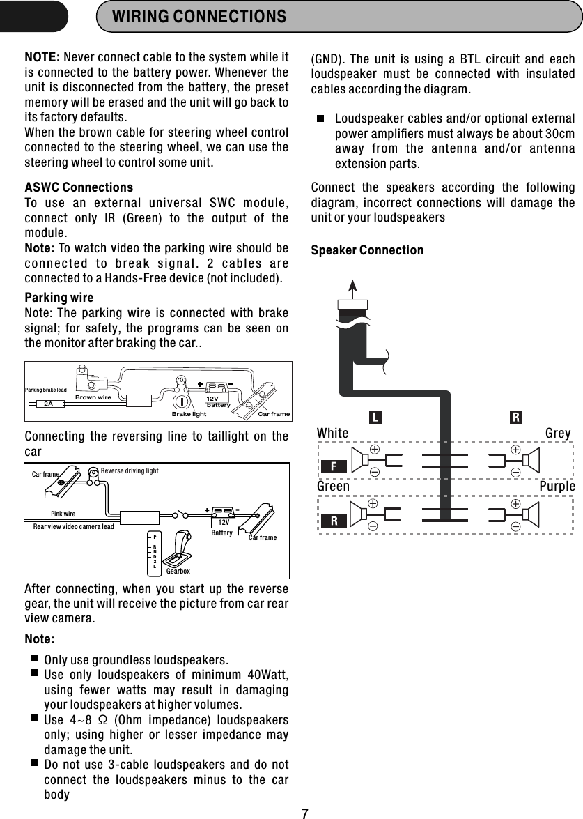 WIRING CONNECTIONSNOTE: Never connect cable to the system while it is  connected to the  battery  power. Whenever  the unit is disconnected from  the battery,  the  preset memory will be erased and the unit will go back to its factory defaults.When the brown  cable  for steering wheel control connected  to  the  steering  wheel,  we can use the steering wheel to control some unit.ASWC ConnectionsTo  use  an  external  universal  SWC  module, connect  only  IR  (Green)  to  the  output  of  the module.Note: To watch  video  the parking wire  should be c o n n e c te d  t o  b r e ak  s i g n a l .  2  c a b l es  a re connected to a Hands-Free device (not included).Parking wireNote:  The  parking  wire  is  connected  with  brake signal;  for  safety,  the  programs  can  be  seen  on the monitor after braking the car..Connecting  the  reversing  line  to  taillight  on  the carAfter  connecting,  when  you  start  up  the  reverse gear, the unit will receive the picture from car rear view camera.Only use groundless loudspeakers.Use  only  loudspeakers  of  minimum  40Watt, using  fewer  watts  may  result  in  damaging your loudspeakers at higher volumes.Use  4~8  Ω  (Ohm  impedance)  loudspeakers only;  using  higher  or  lesser  impedance  may damage the unit.Do  not  use  3-cable  loudspeakers  and  do  not connect  the  loudspeakers  minus  to  the  car body Connect  the  speakers  according  the  following diagram,  incorrect  connections  will  damage  the unit or your loudspeakersLoudspeaker cables and/or optional external power ampliﬁers must always be about 30cm away  from  the  antenna  and/or  antenna extension parts.(GND).  The  unit  is  using  a  BTL  circuit  and  each loudspeaker  must  be  connected  with  insulated cables according the diagram.Speaker ConnectionWhiteGreenGreyPurple72APa rking br ake lea dBro wn wireBra ke light12Vbat teryCar f rame+-12VCar frameBatteryReverse driving lightCar framePink wireRear view video camera leadPRNDL2GearboxNote: