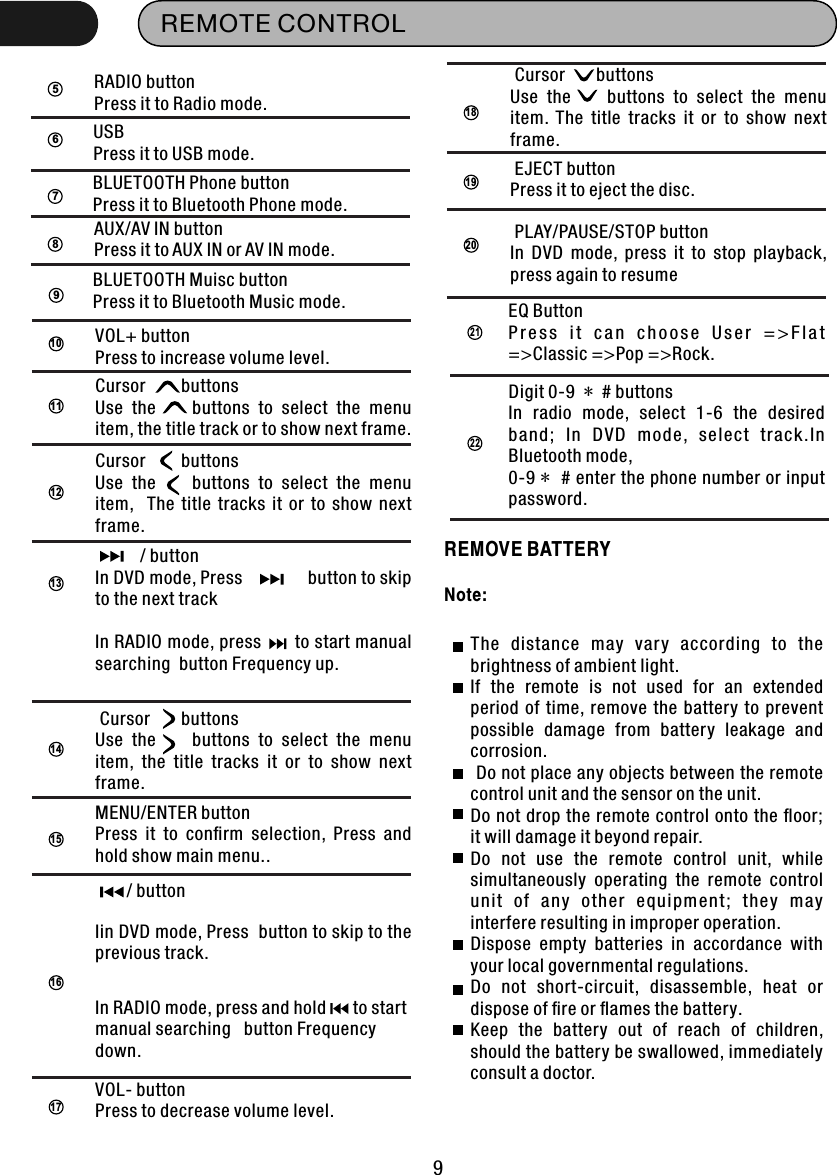 REMOTE CONTROL 95RADIO button Press it to Radio mode.67BLUETOOTH Phone button Press it to Bluetooth Phone mode.8AUX/AV IN button Press it to AUX IN or AV IN mode.USBPress it to USB mode. 910VOL+ buttonPress to increase volume level.11Cursor        buttons Use  the        buttons  to  select  the  menu item, the title track or to show next frame.1213          / buttonIn DVD mode, Press              button to skip to the next trackIn RADIO mode, press      to start manual searching  button Frequency up.15MENU/ENTER buttonPress  it  to  conﬁrm  selection,  Press  and hold show main menu..16       / buttonIin DVD mode, Press  button to skip to the previous track. In RADIO mode, press and hold      to start manual searching   button Frequency down.17VOL- buttonPress to decrease volume level.Cursor        buttons Use  the        buttons  to  select  the  menu item,   The  title  tracks  it  or  to  show  next frame.14 Cursor       buttons Use  the        buttons  to  select  the  menu item,  the  title  tracks  it  or  to  show  next frame.18 Cursor       buttons Use  the        buttons  to  select  the  menu item.  The  title  tracks  it  or  to  show  next frame.19 EJECT buttonPress it to eject the disc.20 PLAY/PAUSE/STOP buttonIn  DVD  mode,  press  it  to  stop  playback, press again to resumeEQ ButtonP r e s s  i t  c a n  c h o o s e  U s e r  = &gt; F l a t =&gt;Classic =&gt;Pop =&gt;Rock.21Digit 0-9  *  # buttonsIn  radio  mode,  select  1-6  the  desired band ;  I n  DVD  mode,  sel ect  track.In Bluetooth mode,0-9 *  # enter the phone number or input password.22REMOVE BATTERYThe  distance  may  vary  according  to  the brightness of ambient light. If  the  remote  is  not  used  for  an  extended period  of time,  remove  the battery to  prevent possible  damage  from  battery  leakage  and corrosion.  Do not place any objects between the remote control unit and the sensor on the unit. Do not drop the remote control onto the ﬂoor; it will damage it beyond repair. Do  not  use  the  remote  control  unit,  while simultaneously  operating  the  remote  control uni t  of  an y  other  equip ment;  they  ma y interfere resulting in improper operation. Dispose  empty  batteries  in  accordance  with your local governmental regulations. Do  not  short-circuit,  disassemble,  heat  or dispose of ﬁre or ﬂames the battery. Keep  the  battery  out  of  reach  of  children, should the battery be swallowed, immediately consult a doctor.Note:BLUETOOTH Muisc button Press it to Bluetooth Music mode.