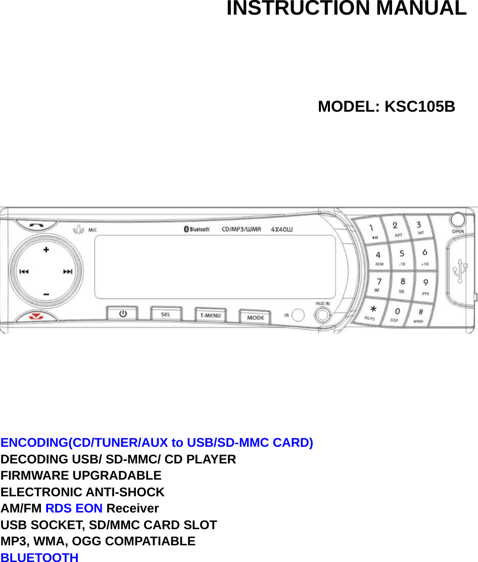  INSTRUCTION MANUAL     MODEL: KSC105B             ENCODING(CD/TUNER/AUX to USB/SD-MMC CARD) DECODING USB/ SD-MMC/ CD PLAYER FIRMWARE UPGRADABLE ELECTRONIC ANTI-SHOCK AM/FM RDS EON Receiver  USB SOCKET, SD/MMC CARD SLOT   MP3, WMA, OGG COMPATIABLE BLUETOOTH          