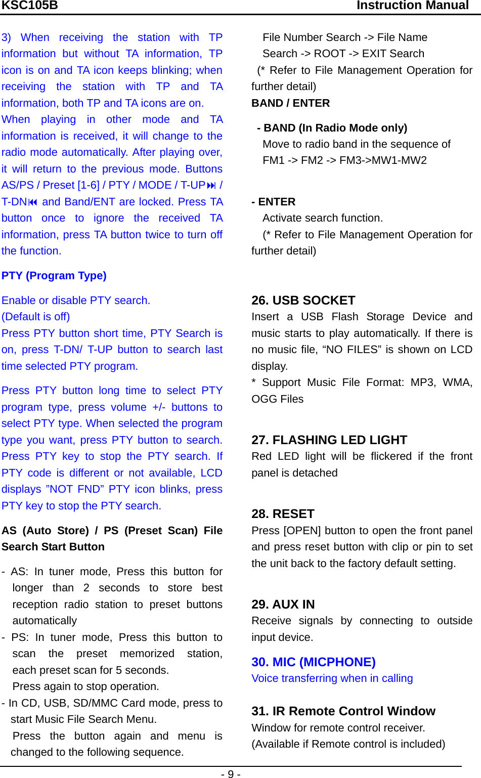 KSC105B                                               Instruction Manual - 9 - 3) When receiving the station with TP information but without TA information, TP icon is on and TA icon keeps blinking; when receiving the station with TP and TA information, both TP and TA icons are on. When playing in other mode and TA information is received, it will change to the radio mode automatically. After playing over, it will return to the previous mode. Buttons AS/PS / Preset [1-6] / PTY / MODE / T-UP / T-DN and Band/ENT are locked. Press TA button once to ignore the received TA information, press TA button twice to turn off the function. PTY (Program Type) Enable or disable PTY search. (Default is off) Press PTY button short time, PTY Search is on, press T-DN/ T-UP button to search last time selected PTY program. Press PTY button long time to select PTY program type, press volume +/- buttons to select PTY type. When selected the program type you want, press PTY button to search. Press PTY key to stop the PTY search. If PTY code is different or not available, LCD displays ”NOT FND” PTY icon blinks, press PTY key to stop the PTY search. AS (Auto Store) / PS (Preset Scan) File Search Start Button - AS: In tuner mode, Press this button for    longer than 2 seconds to store best reception radio station to preset buttons automatically  - PS: In tuner mode, Press this button to    scan the preset memorized  station,      each preset scan for 5 seconds. Press again to stop operation. - In CD, USB, SD/MMC Card mode, press to start Music File Search Menu.   Press the button again and menu is changed to the following sequence.     File Number Search -&gt; File Name Search -&gt; ROOT -&gt; EXIT Search  (* Refer to File Management Operation for further detail) BAND / ENTER   - BAND (In Radio Mode only)     Move to radio band in the sequence of     FM1 -&gt; FM2 -&gt; FM3-&gt;MW1-MW2  - ENTER   Activate search function.     (* Refer to File Management Operation for further detail)  26. USB SOCKET   Insert a USB Flash Storage Device and music starts to play automatically. If there is no music file, “NO FILES” is shown on LCD display.  * Support Music File Format: MP3, WMA, OGG Files  27. FLASHING LED LIGHT Red LED light will be flickered if the front panel is detached  28. RESET Press [OPEN] button to open the front panel and press reset button with clip or pin to set the unit back to the factory default setting.  29. AUX IN   Receive signals by connecting to outside input device. 30. MIC (MICPHONE) Voice transferring when in calling  31. IR Remote Control Window Window for remote control receiver. (Available if Remote control is included) 