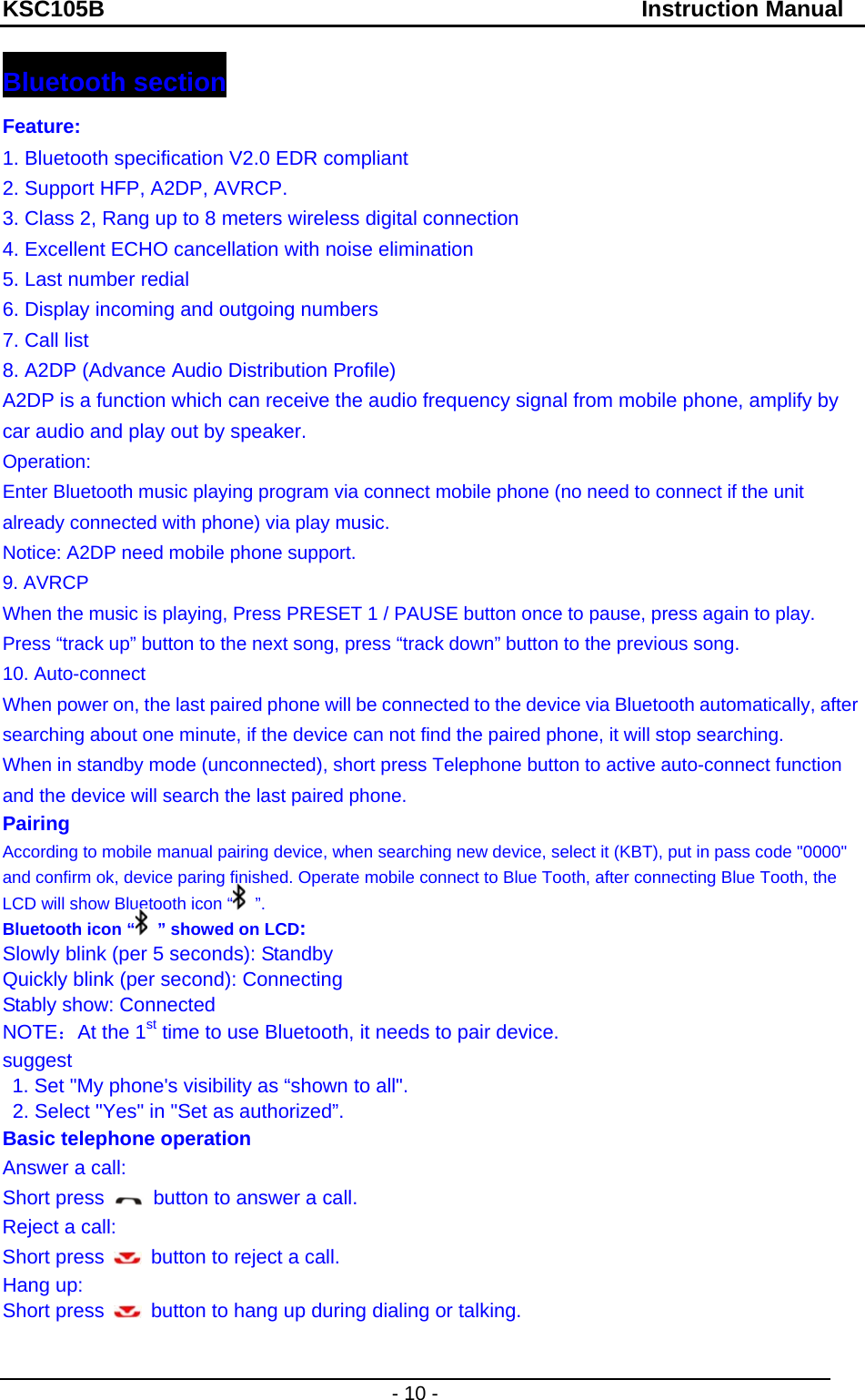 KSC105B                                               Instruction Manual - 10 - Bluetooth section Feature: 1. Bluetooth specification V2.0 EDR compliant 2. Support HFP, A2DP, AVRCP. 3. Class 2, Rang up to 8 meters wireless digital connection 4. Excellent ECHO cancellation with noise elimination 5. Last number redial 6. Display incoming and outgoing numbers 7. Call list 8. A2DP (Advance Audio Distribution Profile) A2DP is a function which can receive the audio frequency signal from mobile phone, amplify by car audio and play out by speaker. Operation:   Enter Bluetooth music playing program via connect mobile phone (no need to connect if the unit already connected with phone) via play music. Notice: A2DP need mobile phone support. 9. AVRCP When the music is playing, Press PRESET 1 / PAUSE button once to pause, press again to play. Press “track up” button to the next song, press “track down” button to the previous song. 10. Auto-connect When power on, the last paired phone will be connected to the device via Bluetooth automatically, after searching about one minute, if the device can not find the paired phone, it will stop searching. When in standby mode (unconnected), short press Telephone button to active auto-connect function and the device will search the last paired phone. Pairing According to mobile manual pairing device, when searching new device, select it (KBT), put in pass code &quot;0000&quot; and confirm ok, device paring finished. Operate mobile connect to Blue Tooth, after connecting Blue Tooth, the LCD will show Bluetooth icon “  ”. Bluetooth icon “  ” showed on LCD:  Slowly blink (per 5 seconds): Standby Quickly blink (per second): Connecting   Stably show: Connected   NOTE：At the 1st time to use Bluetooth, it needs to pair device. suggest 1. Set &quot;My phone&apos;s visibility as “shown to all&quot;. 2. Select &quot;Yes&quot; in &quot;Set as authorized”. Basic telephone operation Answer a call:   Short press    button to answer a call. Reject a call:   Short press    button to reject a call. Hang up:   Short press    button to hang up during dialing or talking.   