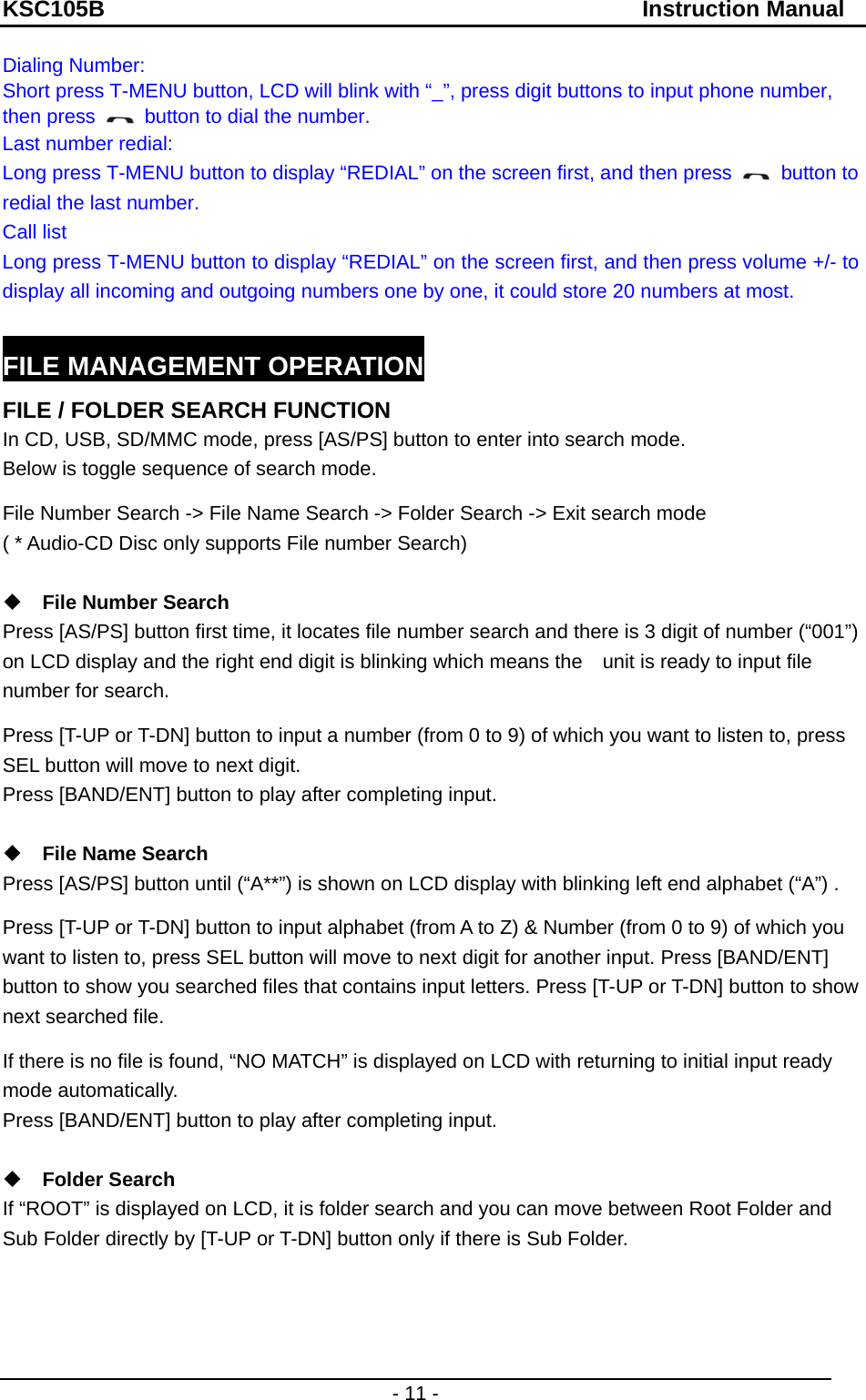 KSC105B                                               Instruction Manual - 11 - Dialing Number:   Short press T-MENU button, LCD will blink with “_”, press digit buttons to input phone number, then press    button to dial the number. Last number redial:   Long press T-MENU button to display “REDIAL” on the screen first, and then press   button to redial the last number. Call list Long press T-MENU button to display “REDIAL” on the screen first, and then press volume +/- to display all incoming and outgoing numbers one by one, it could store 20 numbers at most.  FILE MANAGEMENT OPERATION FILE / FOLDER SEARCH FUNCTION In CD, USB, SD/MMC mode, press [AS/PS] button to enter into search mode.   Below is toggle sequence of search mode. File Number Search -&gt; File Name Search -&gt; Folder Search -&gt; Exit search mode ( * Audio-CD Disc only supports File number Search)      File Number Search   Press [AS/PS] button first time, it locates file number search and there is 3 digit of number (“001”) on LCD display and the right end digit is blinking which means the    unit is ready to input file number for search. Press [T-UP or T-DN] button to input a number (from 0 to 9) of which you want to listen to, press SEL button will move to next digit.     Press [BAND/ENT] button to play after completing input.         File Name Search   Press [AS/PS] button until (“A**”) is shown on LCD display with blinking left end alphabet (“A”) .   Press [T-UP or T-DN] button to input alphabet (from A to Z) &amp; Number (from 0 to 9) of which you want to listen to, press SEL button will move to next digit for another input. Press [BAND/ENT] button to show you searched files that contains input letters. Press [T-UP or T-DN] button to show next searched file.   If there is no file is found, “NO MATCH” is displayed on LCD with returning to initial input ready mode automatically.     Press [BAND/ENT] button to play after completing input.   Folder Search   If “ROOT” is displayed on LCD, it is folder search and you can move between Root Folder and Sub Folder directly by [T-UP or T-DN] button only if there is Sub Folder.    