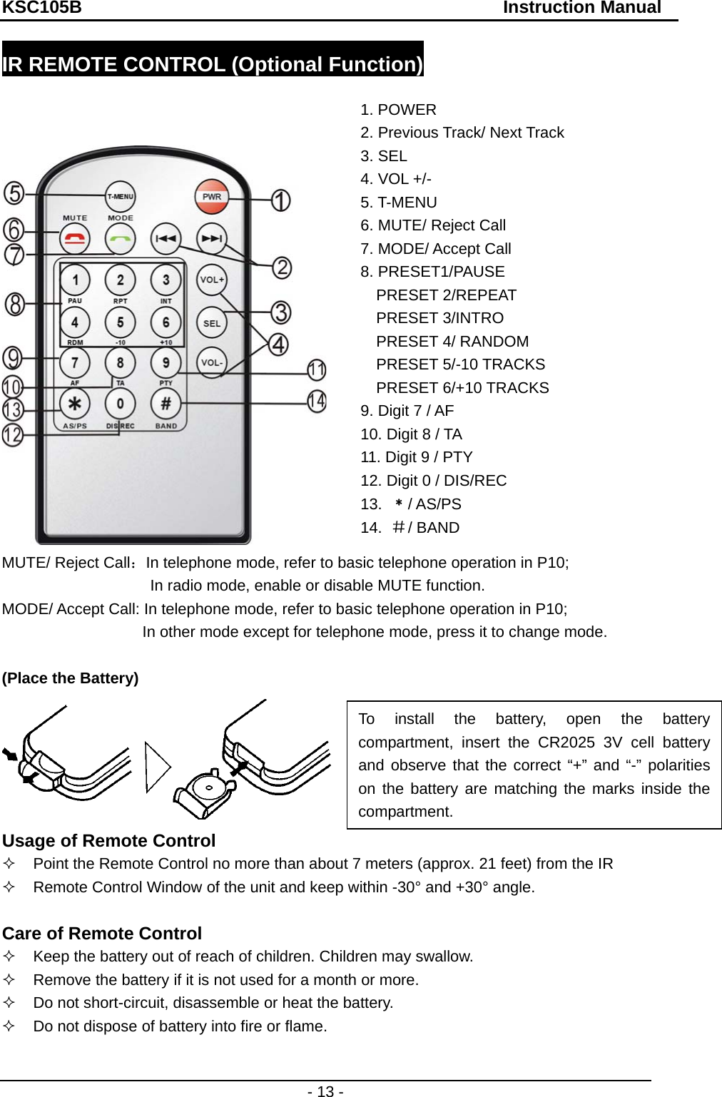 KSC105B                                               Instruction Manual - 13 - IR REMOTE CONTROL (Optional Function)     MUTE/ Reject Call：In telephone mode, refer to basic telephone operation in P10; In radio mode, enable or disable MUTE function. MODE/ Accept Call: In telephone mode, refer to basic telephone operation in P10;                                     In other mode except for telephone mode, press it to change mode.    (Place the Battery)  Usage of Remote Control     Point the Remote Control no more than about 7 meters (approx. 21 feet) from the IR     Remote Control Window of the unit and keep within -30° and +30° angle.  Care of Remote Control   Keep the battery out of reach of children. Children may swallow.   Remove the battery if it is not used for a month or more.   Do not short-circuit, disassemble or heat the battery.   Do not dispose of battery into fire or flame.  1. POWER   2. Previous Track/ Next Track   3. SEL   4. VOL +/-   5. T-MENU   6. MUTE/ Reject Call   7. MODE/ Accept Call 8. PRESET1/PAUSE PRESET 2/REPEAT PRESET 3/INTRO PRESET 4/ RANDOM PRESET 5/-10 TRACKS   PRESET 6/+10 TRACKS 9. Digit 7 / AF 10. Digit 8 / TA 11. Digit 9 / PTY 12. Digit 0 / DIS/REC 13.  ﹡/ AS/PS 14.  ＃/ BAND To install the battery, open the battery compartment, insert the CR2025 3V cell battery and observe that the correct “+” and “-” polarities  on the battery are matching the marks inside the compartment. 