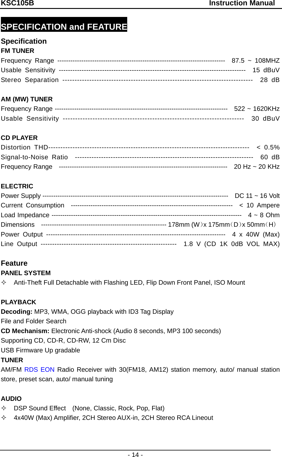 KSC105B                                               Instruction Manual - 14 - SPECIFICATION and FEATURE Specification FM TUNER Frequency Range -----------------------------------------------------------------------------  87.5 ~ 108MHZ Usable Sensitivity ----------------------------------------------------------------------------------  15 dBuV Stereo Separation ------------------------------------------------------------------------------  28 dB  AM (MW) TUNER Frequency Range --------------------------------------------------------------------------------    522 ~ 1620KHz Usable Sensitivity -------------------------------------------------------------------------  30 dBuV  CD PLAYER Distortion THD-----------------------------------------------------------------------------------  &lt; 0.5% Signal-to-Noise Ratio  ---------------------------------------------------------------------------  60 dB Frequency Range  ------------------------------------------------------------------------------  20 Hz ~ 20 KHz  ELECTRIC Power Supply --------------------------------------------------------------------------------------    DC 11 ~ 16 Volt Current Consumption  --------------------------------------------------------------------------  &lt; 10 Ampere Load Impedance ----------------------------------------------------------------------------------------    4 ~ 8 Ohm Dimensions  ---------------------------------------------------------- 178mm (W）x 175mm（D）x 50mm（H） Power Output --------------------------------------------------------------------------------  4 x 40W (Max) Line Output -----------------------------------------------------------  1.8 V (CD 1K 0dB VOL MAX)  Feature PANEL SYSTEM   Anti-Theft Full Detachable with Flashing LED, Flip Down Front Panel, ISO Mount  PLAYBACK Decoding: MP3, WMA, OGG playback with ID3 Tag Display File and Folder Search   CD Mechanism: Electronic Anti-shock (Audio 8 seconds, MP3 100 seconds) Supporting CD, CD-R, CD-RW, 12 Cm Disc   USB Firmware Up gradable TUNER AM/FM RDS EON Radio Receiver with 30(FM18, AM12) station memory, auto/ manual station store, preset scan, auto/ manual tuning  AUDIO   DSP Sound Effect   (None, Classic, Rock, Pop, Flat)   4x40W (Max) Amplifier, 2CH Stereo AUX-in, 2CH Stereo RCA Lineout   