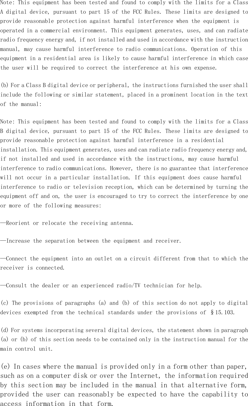 Note: This equipment has been tested and found to comply with the limits for a Class A digital device, pursuant to part 15 of the FCC Rules. These limits are designed to provide reasonable protection against harmful interference when the equipment is operated in a commercial environment. This equipment generates, uses, and can radiate radio frequency energy and, if not installed and used in accordance with the instruction manual, may cause harmful interference to radio communications. Operation of this equipment in a residential area is likely to cause harmful interference in which case the user will be required to correct the interference at his own expense. (b) For a Class B digital device or peripheral, the instructions furnished the user shall include the following or similar statement, placed in a prominent location in the text of the manual: Note: This equipment has been tested and found to comply with the limits for a Class B digital device, pursuant to part 15 of the FCC Rules. These limits are designed to provide reasonable protection against harmful interference in a residential installation. This equipment generates, uses and can radiate radio frequency energy and, if not installed and used in accordance with the instructions, may cause harmful interference to radio communications. However, there is no guarantee that interference will not occur in a particular installation. If this equipment does cause harmful interference to radio or television reception, which can be determined by turning the equipment off and on, the user is encouraged to try to correct the interference by one or more of the following measures: —Reorient or relocate the receiving antenna. —Increase the separation between the equipment and receiver. —Connect the equipment into an outlet on a circuit different from that to which the receiver is connected. —Consult the dealer or an experienced radio/TV technician for help. (c) The provisions of paragraphs (a) and (b) of this section do not apply to digital devices exempted from the technical standards under the provisions of §15.103. (d) For systems incorporating several digital devices, the statement shown in paragraph (a) or (b) of this section needs to be contained only in the instruction manual for the main control unit. (e) In cases where the manual is provided only in a form other than paper, such as on a computer disk or over the Internet, the information required by this section may be included in the manual in that alternative form, provided the user can reasonably be expected to have the capability to access information in that form. 
