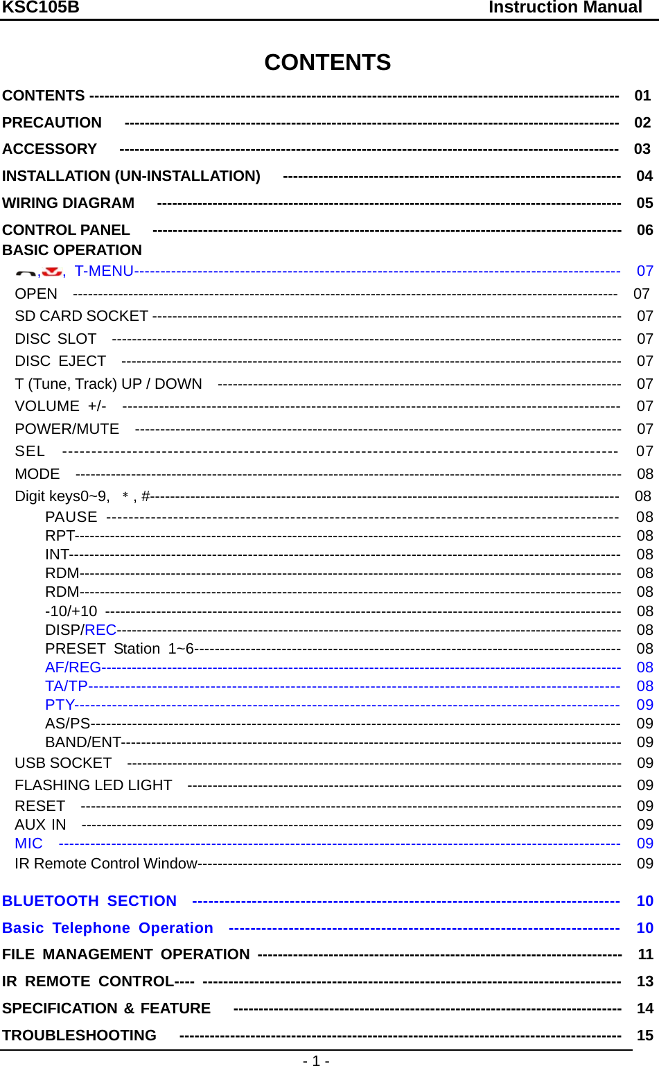 KSC105B                                               Instruction Manual - 1 - CONTENTS CONTENTS ---------------------------------------------------------------------------------------------------------  01 PRECAUTION   --------------------------------------------------------------------------------------------------  02 ACCESSORY   ---------------------------------------------------------------------------------------------------  03 INSTALLATION (UN-INSTALLATION)   -------------------------------------------------------------------  04 WIRING DIAGRAM   --------------------------------------------------------------------------------------------  05 CONTROL PANEL   ---------------------------------------------------------------------------------------------  06 BASIC OPERATION    ,, T-MENU--------------------------------------------------------------------------------------------  07 OPEN  ------------------------------------------------------------------------------------------------------------  07 SD CARD SOCKET ---------------------------------------------------------------------------------------------    07 DISC SLOT  -----------------------------------------------------------------------------------------------------  07 DISC EJECT  ---------------------------------------------------------------------------------------------------  07 T (Tune, Track) UP / DOWN  --------------------------------------------------------------------------------  07 VOLUME +/-  -----------------------------------------------------------------------------------------------  07 POWER/MUTE  ------------------------------------------------------------------------------------------------  07 SEL  -----------------------------------------------------------------------------------------------  07 MODE  ------------------------------------------------------------------------------------------------------------  08 Digit keys0~9,  ﹡, #---------------------------------------------------------------------------------------------  08     PAUSE --------------------------------------------------------------------------------------------  08     RPT------------------------------------------------------------------------------------------------------------  08     INT------------------------------------------------------------------------------------------------------------  08     RDM-----------------------------------------------------------------------------------------------------------  08     RDM-----------------------------------------------------------------------------------------------------------  08     -10/+10 -----------------------------------------------------------------------------------------------------  08     DISP/REC----------------------------------------------------------------------------------------------------  08     PRESET Station 1~6-----------------------------------------------------------------------------------  08     AF/REG-------------------------------------------------------------------------------------------------------  08     TA/TP----------------------------------------------------------------------------------------------------  08     PTY-----------------------------------------------------------------------------------------------------  09     AS/PS------------------------------------------------------------------------------------------------------  09     BAND/ENT---------------------------------------------------------------------------------------------------  09 USB SOCKET  --------------------------------------------------------------------------------------------------  09 FLASHING LED LIGHT  --------------------------------------------------------------------------------------  09 RESET  ----------------------------------------------------------------------------------------------------------  09 AUX IN  -----------------------------------------------------------------------------------------------------------  09 MIC  -----------------------------------------------------------------------------------------------------------  09 IR Remote Control Window------------------------------------------------------------------------------------    09 BLUETOOTH SECTION  -------------------------------------------------------------------------------  10 Basic Telephone Operation  ------------------------------------------------------------------------  10 FILE MANAGEMENT OPERATION ------------------------------------------------------------------------  11 IR REMOTE CONTROL---- ---------------------------------------------------------------------------------  13 SPECIFICATION &amp; FEATURE   -----------------------------------------------------------------------------  14 TROUBLESHOOTING   ---------------------------------------------------------------------------------------  15 