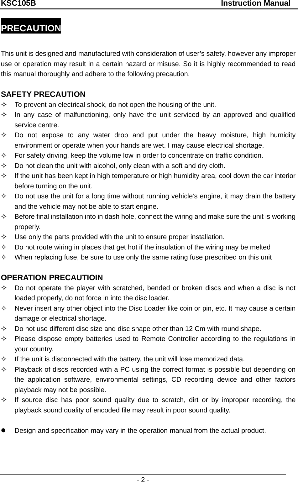 KSC105B                                               Instruction Manual - 2 - PRECAUTION  This unit is designed and manufactured with consideration of user’s safety, however any improper use or operation may result in a certain hazard or misuse. So it is highly recommended to read this manual thoroughly and adhere to the following precaution.  SAFETY PRECAUTION   To prevent an electrical shock, do not open the housing of the unit.     In any case of malfunctioning, only have the unit serviced by an approved and qualified service centre.     Do not expose to any water drop and put under the heavy moisture, high humidity environment or operate when your hands are wet. I may cause electrical shortage.   For safety driving, keep the volume low in order to concentrate on traffic condition.   Do not clean the unit with alcohol, only clean with a soft and dry cloth.   If the unit has been kept in high temperature or high humidity area, cool down the car interior before turning on the unit.   Do not use the unit for a long time without running vehicle’s engine, it may drain the battery and the vehicle may not be able to start engine.   Before final installation into in dash hole, connect the wiring and make sure the unit is working properly.   Use only the parts provided with the unit to ensure proper installation.   Do not route wiring in places that get hot if the insulation of the wiring may be melted   When replacing fuse, be sure to use only the same rating fuse prescribed on this unit  OPERATION PRECAUTIOIN   Do not operate the player with scratched, bended or broken discs and when a disc is not loaded properly, do not force in into the disc loader.   Never insert any other object into the Disc Loader like coin or pin, etc. It may cause a certain damage or electrical shortage.   Do not use different disc size and disc shape other than 12 Cm with round shape.   Please dispose empty batteries used to Remote Controller according to the regulations in your country.   If the unit is disconnected with the battery, the unit will lose memorized data.   Playback of discs recorded with a PC using the correct format is possible but depending on the application software, environmental settings, CD recording device and other factors playback may not be possible.     If source disc has poor sound quality due to scratch, dirt or by improper recording, the playback sound quality of encoded file may result in poor sound quality.  z  Design and specification may vary in the operation manual from the actual product.   