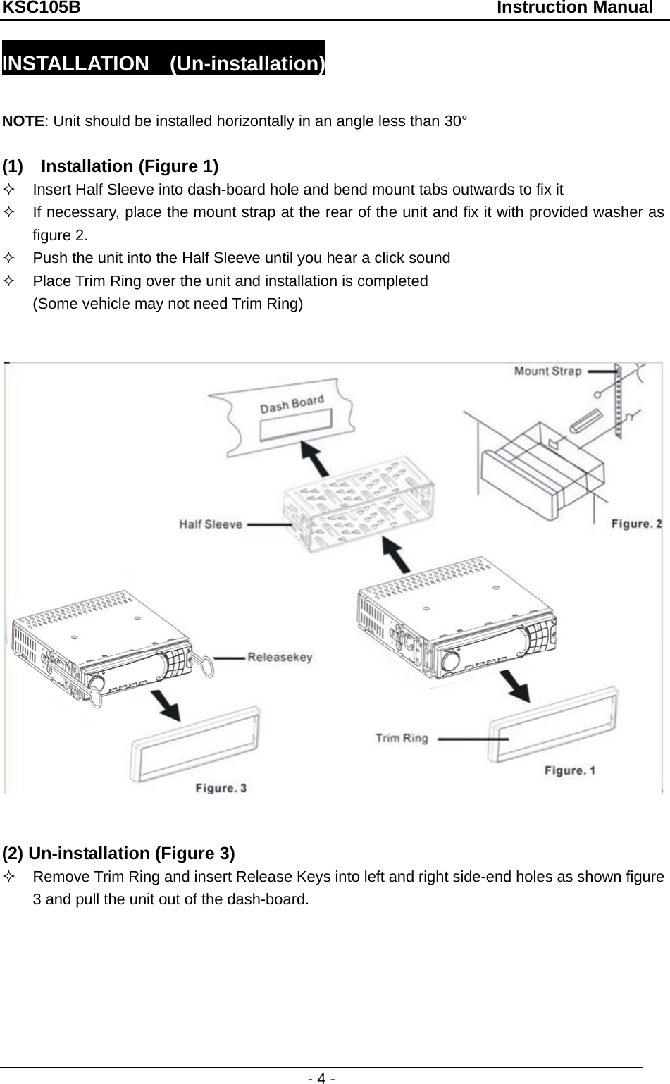 KSC105B                                               Instruction Manual - 4 - INSTALLATION  (Un-installation)  NOTE: Unit should be installed horizontally in an angle less than 30°  (1)    Installation (Figure 1)   Insert Half Sleeve into dash-board hole and bend mount tabs outwards to fix it   If necessary, place the mount strap at the rear of the unit and fix it with provided washer as figure 2.   Push the unit into the Half Sleeve until you hear a click sound   Place Trim Ring over the unit and installation is completed (Some vehicle may not need Trim Ring)      (2) Un-installation (Figure 3)   Remove Trim Ring and insert Release Keys into left and right side-end holes as shown figure 3 and pull the unit out of the dash-board.                          