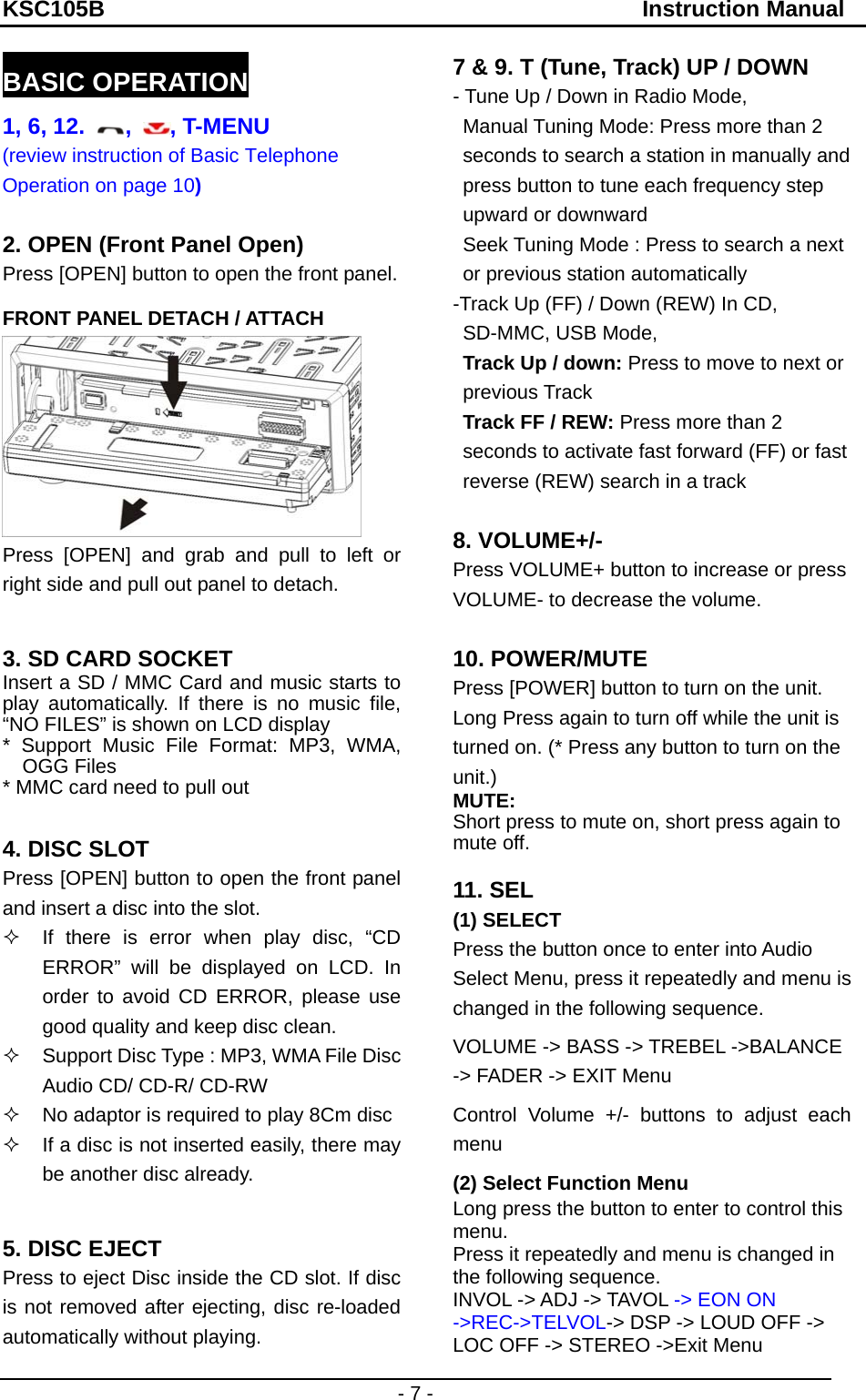 KSC105B                                               Instruction Manual - 7 - BASIC OPERATION 1, 6, 12.  ,  , T-MENU (review instruction of Basic Telephone Operation on page 10)  2. OPEN (Front Panel Open) Press [OPEN] button to open the front panel. FRONT PANEL DETACH / ATTACH  Press [OPEN] and grab and pull to left or right side and pull out panel to detach.  3. SD CARD SOCKET   Insert a SD / MMC Card and music starts to play automatically. If there is no music file, “NO FILES” is shown on LCD display * Support Music File Format: MP3, WMA, OGG Files * MMC card need to pull out  4. DISC SLOT Press [OPEN] button to open the front panel and insert a disc into the slot.   If there is error when play disc, “CD ERROR” will be displayed on LCD. In order to avoid CD ERROR, please use good quality and keep disc clean.   Support Disc Type : MP3, WMA File Disc Audio CD/ CD-R/ CD-RW   No adaptor is required to play 8Cm disc   If a disc is not inserted easily, there may be another disc already.    5. DISC EJECT Press to eject Disc inside the CD slot. If disc is not removed after ejecting, disc re-loaded automatically without playing. 7 &amp; 9. T (Tune, Track) UP / DOWN - Tune Up / Down in Radio Mode,   Manual Tuning Mode: Press more than 2 seconds to search a station in manually and press button to tune each frequency step upward or downward   Seek Tuning Mode : Press to search a next or previous station automatically -Track Up (FF) / Down (REW) In CD, SD-MMC, USB Mode,   Track Up / down: Press to move to next or previous Track Track FF / REW: Press more than 2 seconds to activate fast forward (FF) or fast reverse (REW) search in a track  8. VOLUME+/- Press VOLUME+ button to increase or press VOLUME- to decrease the volume.  10. POWER/MUTE Press [POWER] button to turn on the unit. Long Press again to turn off while the unit is turned on. (* Press any button to turn on the unit.) MUTE: Short press to mute on, short press again to mute off.  11. SEL (1) SELECT Press the button once to enter into Audio Select Menu, press it repeatedly and menu is changed in the following sequence. VOLUME -&gt; BASS -&gt; TREBEL -&gt;BALANCE -&gt; FADER -&gt; EXIT Menu Control Volume +/- buttons to adjust each menu (2) Select Function Menu Long press the button to enter to control this menu. Press it repeatedly and menu is changed in the following sequence. INVOL -&gt; ADJ -&gt; TAVOL -&gt; EON ON -&gt;REC-&gt;TELVOL-&gt; DSP -&gt; LOUD OFF -&gt; LOC OFF -&gt; STEREO -&gt;Exit Menu 