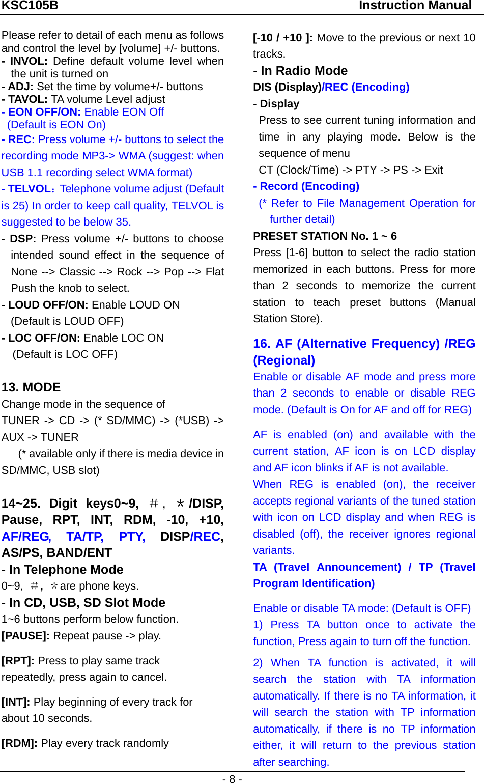 KSC105B                                               Instruction Manual - 8 - Please refer to detail of each menu as follows and control the level by [volume] +/- buttons. - INVOL: Define default volume level when the unit is turned on   - ADJ: Set the time by volume+/- buttons - TAVOL: TA volume Level adjust   - EON OFF/ON: Enable EON Off   (Default is EON On) - REC: Press volume +/- buttons to select the recording mode MP3-&gt; WMA (suggest: when USB 1.1 recording select WMA format) - TELVOL：Telephone volume adjust (Default is 25) In order to keep call quality, TELVOL is suggested to be below 35. - DSP: Press volume +/- buttons to choose intended sound effect in the sequence of None --&gt; Classic --&gt; Rock --&gt; Pop --&gt; Flat Push the knob to select. - LOUD OFF/ON: Enable LOUD ON (Default is LOUD OFF) - LOC OFF/ON: Enable LOC ON (Default is LOC OFF)  13. MODE   Change mode in the sequence of     TUNER -&gt; CD -&gt; (* SD/MMC) -&gt; (*USB) -&gt; AUX -&gt; TUNER   (* available only if there is media device in SD/MMC, USB slot)  14~25. Digit keys0~9, ＃, ＊/DISP, Pause, RPT, INT, RDM, -10, +10, AF/REG, TA/TP, PTY, DISP/REC, AS/PS, BAND/ENT - In Telephone Mode 0~9,  ＃, ＊are phone keys.   - In CD, USB, SD Slot Mode 1~6 buttons perform below function. [PAUSE]: Repeat pause -&gt; play. [RPT]: Press to play same track repeatedly, press again to cancel. [INT]: Play beginning of every track for   about 10 seconds.   [RDM]: Play every track randomly [-10 / +10 ]: Move to the previous or next 10 tracks. - In Radio Mode DIS (Display)/REC (Encoding)   - Display Press to see current tuning information and time in any playing mode. Below is the sequence of menu CT (Clock/Time) -&gt; PTY -&gt; PS -&gt; Exit   - Record (Encoding)   (* Refer to File Management Operation for further detail) PRESET STATION No. 1 ~ 6   Press [1-6] button to select the radio station memorized in each buttons. Press for more than 2 seconds to memorize the current station to teach preset buttons (Manual Station Store). 16. AF (Alternative Frequency) /REG (Regional) Enable or disable AF mode and press more than 2 seconds to enable or disable REG mode. (Default is On for AF and off for REG) AF is enabled (on) and available with the current station, AF icon is on LCD display and AF icon blinks if AF is not available. When REG is enabled (on), the receiver accepts regional variants of the tuned station with icon on LCD display and when REG is disabled (off), the receiver ignores regional variants. TA (Travel Announcement) / TP (Travel Program Identification) Enable or disable TA mode: (Default is OFF)   1) Press TA button once to activate the function, Press again to turn off the function. 2) When TA function is activated, it will search the station with TA information automatically. If there is no TA information, it will search the station with TP information automatically, if there is no TP information either, it will return to the previous station after searching. 