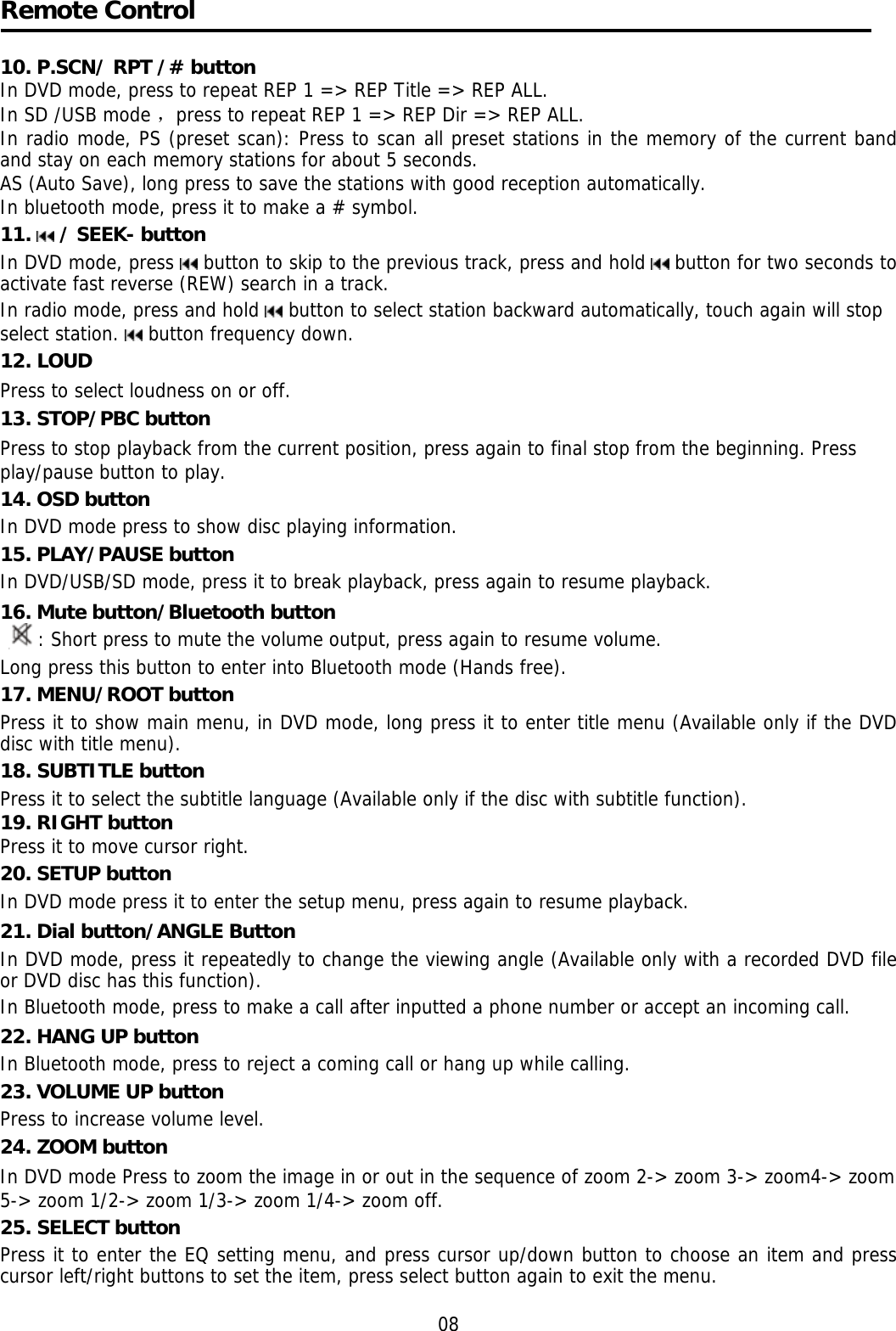    Remote Control  10. P.SCN/ RPT /# button In DVD mode, press to repeat REP 1 =&gt; REP Title =&gt; REP ALL.  In SD /USB mode ，press to repeat REP 1 =&gt; REP Dir =&gt; REP ALL. In radio mode, PS (preset scan): Press to scan all preset stations in the memory of the current band and stay on each memory stations for about 5 seconds. AS (Auto Save), long press to save the stations with good reception automatically.  In bluetooth mode, press it to make a # symbol. 11.   / SEEK- button  In DVD mode, press   button to skip to the previous track, press and hold   button for two seconds to activate fast reverse (REW) search in a track.  In radio mode, press and hold   button to select station backward automatically, touch again will stop select station.   button frequency down. 12. LOUD Press to select loudness on or off.  13. STOP/PBC button Press to stop playback from the current position, press again to final stop from the beginning. Press play/pause button to play. 14. OSD button  In DVD mode press to show disc playing information. 15. PLAY/PAUSE button In DVD/USB/SD mode, press it to break playback, press again to resume playback. 16. Mute button/Bluetooth button : Short press to mute the volume output, press again to resume volume. Long press this button to enter into Bluetooth mode (Hands free). 17. MENU/ROOT button  Press it to show main menu, in DVD mode, long press it to enter title menu (Available only if the DVD disc with title menu). 18. SUBTITLE button  Press it to select the subtitle language (Available only if the disc with subtitle function). 19. RIGHT button Press it to move cursor right. 20. SETUP button In DVD mode press it to enter the setup menu, press again to resume playback. 21. Dial button/ANGLE Button In DVD mode, press it repeatedly to change the viewing angle (Available only with a recorded DVD file or DVD disc has this function).  In Bluetooth mode, press to make a call after inputted a phone number or accept an incoming call. 22. HANG UP button  In Bluetooth mode, press to reject a coming call or hang up while calling. 23. VOLUME UP button Press to increase volume level. 24. ZOOM button In DVD mode Press to zoom the image in or out in the sequence of zoom 2-&gt; zoom 3-&gt; zoom4-&gt; zoom 5-&gt; zoom 1/2-&gt; zoom 1/3-&gt; zoom 1/4-&gt; zoom off. 25. SELECT button Press it to enter the EQ setting menu, and press cursor up/down button to choose an item and press cursor left/right buttons to set the item, press select button again to exit the menu.  08 