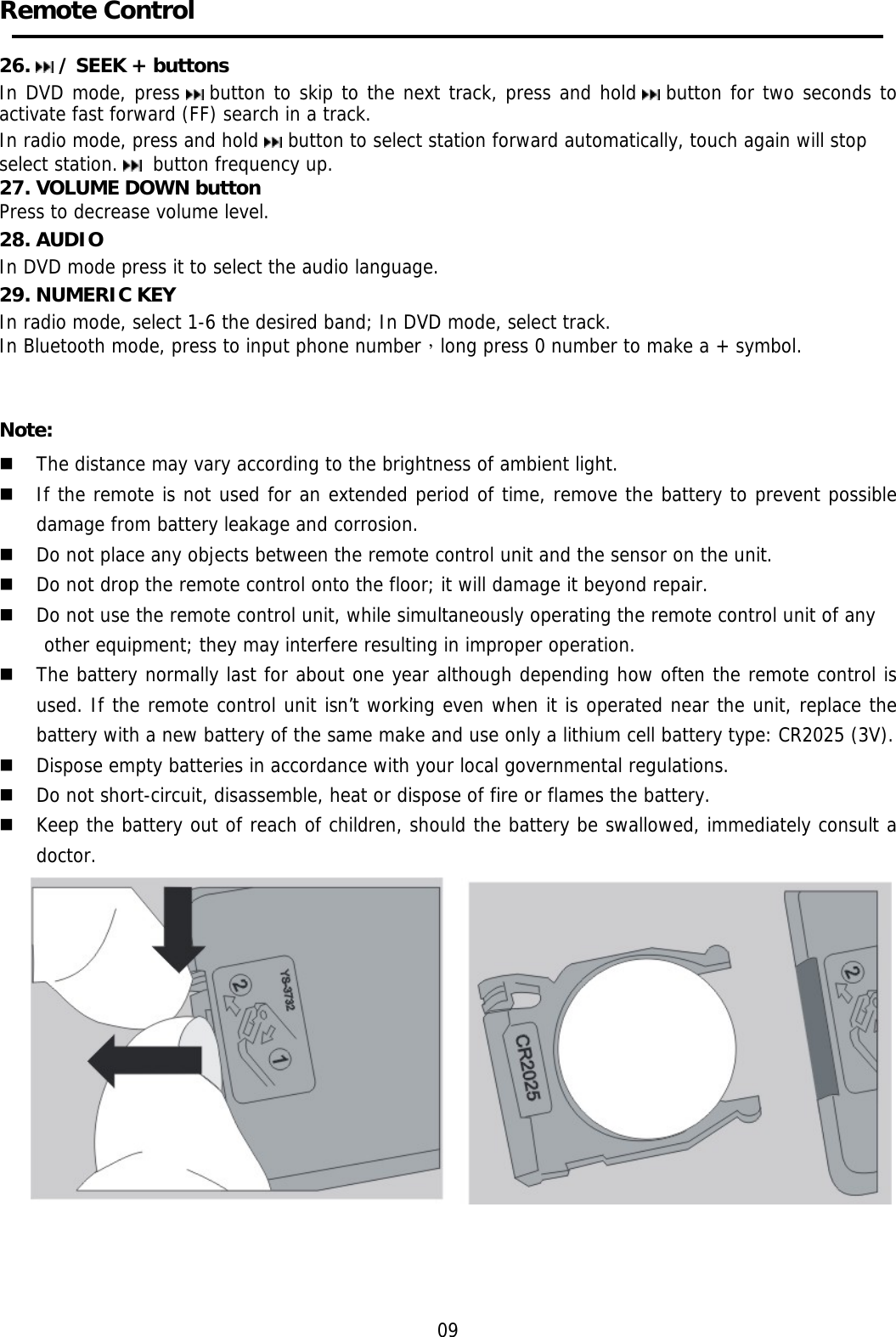    Remote Control    26.   / SEEK + buttons  In DVD mode, press   button to skip to the next track, press and hold   button for two seconds to activate fast forward (FF) search in a track.  In radio mode, press and hold   button to select station forward automatically, touch again will stop select station.   button frequency up. 27. VOLUME DOWN button Press to decrease volume level. 28. AUDIO In DVD mode press it to select the audio language. 29. NUMERIC KEY In radio mode, select 1-6 the desired band; In DVD mode, select track. In Bluetooth mode, press to input phone number，long press 0 number to make a + symbol.   Note:  The distance may vary according to the brightness of ambient light.   If the remote is not used for an extended period of time, remove the battery to prevent possible damage from battery leakage and corrosion.   Do not place any objects between the remote control unit and the sensor on the unit.   Do not drop the remote control onto the floor; it will damage it beyond repair.   Do not use the remote control unit, while simultaneously operating the remote control unit of any  other equipment; they may interfere resulting in improper operation.   The battery normally last for about one year although depending how often the remote control is used. If the remote control unit isn’t working even when it is operated near the unit, replace the battery with a new battery of the same make and use only a lithium cell battery type: CR2025 (3V).   Dispose empty batteries in accordance with your local governmental regulations.   Do not short-circuit, disassemble, heat or dispose of fire or flames the battery.   Keep the battery out of reach of children, should the battery be swallowed, immediately consult a doctor.       09 